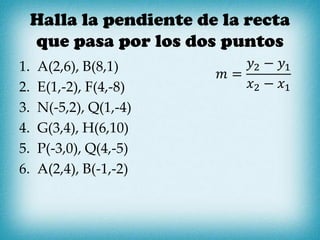 Halla la pendiente de la recta
que pasa por los dos puntos
1. A(2,6), B(8,1)
2. E(1,-2), F(4,-8)
3. N(-5,2), Q(1,-4)
4. G(3,4), H(6,10)
5. P(-3,0), Q(4,-5)
6. A(2,4), B(-1,-2)
𝑚 =
𝑦2 − 𝑦1
𝑥2 − 𝑥1
 