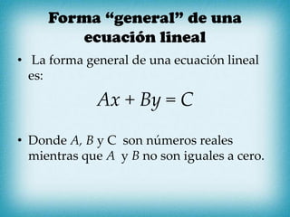 Forma “general” de una
ecuación lineal
• La forma general de una ecuación lineal
es:
Ax + By = C
• Donde A, B y C son números reales
mientras que A y B no son iguales a cero.
 