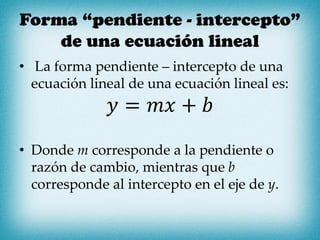 Forma “pendiente - intercepto”
de una ecuación lineal
• La forma pendiente – intercepto de una
ecuación lineal de una ecuación lineal es:
𝑦 = 𝑚𝑥 + 𝑏
• Donde m corresponde a la pendiente o
razón de cambio, mientras que b
corresponde al intercepto en el eje de y.
 