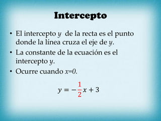 Intercepto
• El intercepto y de la recta es el punto
donde la línea cruza el eje de y.
• La constante de la ecuación es el
intercepto y.
• Ocurre cuando x=0.
𝑦 = −
1
2
𝑥 + 3
 