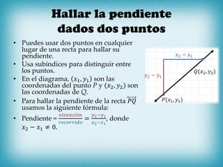 Hallar la pendiente
dados dos puntos
• Puedes usar dos puntos en cualquier
lugar de una recta para hallar su
pendiente.
• Usa subíndices para distinguir entre
los puntos.
• En el diagrama, 𝑥1, 𝑦1 son las
coordenadas del punto P y (𝑥2, 𝑦2) son
las coordenadas de Q.
• Para hallar la pendiente de la recta 𝑃𝑄
usamos la siguiente fórmula:
• Pendiente =
𝑒𝑙𝑒𝑣𝑎𝑐𝑖ó𝑛
𝑟𝑒𝑐𝑜𝑟𝑟𝑖𝑑𝑜
=
𝑦2−𝑦1
𝑥2−𝑥1
, donde
𝑥2 − 𝑥1 ≠ 0.
𝑦2 − 𝑦1
𝑥2 − 𝑥1
𝑃(𝑥1, 𝑦1)
𝑄(𝑥2, 𝑦2)
 