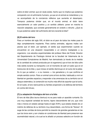 sobre el dolor animal, que sin duda existe, hecho que no implica que podamos
compararlo con el sufrimiento humano, ya que en el animal es instantáneo y no
va acompañado de la conciencia reflexiva que aumenta el desamparo.
Tampoco podemos olvidar que, en el mundo animal, el dolor tiene
esencialmente un valor positivo y un sentido utilitario: poner en marcha la
reacción adaptada, que consiste generalmente en evitarlo o rehuirlo. ¿Qué es
lo que podemos saber del sufrimiento del toro durante la lidia?


[6] El estrés del toro
Para un hombre del siglo XXI, el dolor es el peor de todos los males pues le
deja completamente impotente. Para ciertos animales, algunos males son
peores que el dolor, por ejemplo, el estrés que experimentan cuando se
encuentran en una situación insoportable o un entorno inadaptado a su
organismo. Los estudios experimentales del profesor Illera del Portal, Director
del Departamento de Fisiología Animal de la facultad de Veterinaria de la
Universidad Complutense de Madrid, han demostrado (a través de la medida
de la cantidad de cortisol producida por el organismo) que el toro de lidia sufre
más estrés durante su transporte o en el momento de salir al ruedo que en el
transcurso de la lidia; y que incluso el estrés disminuye en el curso de la pelea.
Es lo que ya sabían — a su manera — los ganaderos y lo que confirma el
simple sentido común. Para un animal como el toro de lidia, habituado a vivir en
libertad en grandes espacios y responder a las amenazas de su territorio con el
ataque sistemático, la contención es mucho más difícil de soportar que la lucha.
En el ruedo, el toro reencuentra su familiar propensión a la defensa del territorio
en contra del intruso.


[7] La adaptación fisiológica del toro a la lidia
El toro de lidia (Bos taurus ibericus) no es para nada un apacible rumiante. Es
una muy especial variedad de bovino, lejano descendiente del uro, que vivió
más o menos en estado salvaje hasta el siglo XVIII y que estaba dotado de un
instinto de defensa de su territorio muy desarrollado, una forma de “fiereza”. El
auge de las corridas de toros permitió la creación de grandes ganaderías en las
que los toros eran y son criados en condiciones de libertad para preservar esa
acometividad natural, a la cual se le añadió un proceso selectivo en función de
 