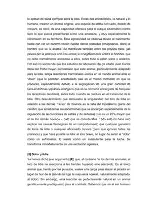 la aptitud de cada ejemplar para la lidia. Estas dos condiciones, la natural y la
humana, crearon un animal original, una especie de atleta del ruedo, dotado de
bravura, es decir, de una capacidad ofensiva para el ataque sistemático contra
todo lo que pueda presentarse como una amenaza, y muy especialmente la
intromisión en su territorio. Esta agresividad se observa desde el nacimiento:
basta con ver un becerro recién nacido dando cornadas (imaginarias, claro) al
hombre que se le acerca. Se manifiesta también entre los propios toros (las
peleas por la jerarquía son frecuentes) e innegablemente contra el hombre, que
no debe normalmente acercarse a ellos, sobre todo si están solos o aislados.
Por eso no sorprende que los estudios de laboratorio del ya citado Juan Carlos
Illera del Portal hayan demostrado que este animal, particularmente adaptado
para la lidia, tenga reacciones hormonales únicas en el mundo animal ante el
“dolor” (que le permiten anestesiarlo casi en el mismo momento en que se
produce), especialmente debido a la segregación de una gran cantidad de
beta-endorfinas (opiáceo endógeno que es la hormona encargada de bloquear
los receptores del dolor), sobre todo, cuando se produce en el transcurso de la
lidia. Otro descubrimiento que demuestra la singularidad del toro de lidia en
relación a las demás “razas” de bovinos es la talla del hipotálamo (parte del
cerebro que sintetiza las neurohormonas que se encargan especialmente de la
regulación de las funciones de estrés y de defensa) que es un 20% mayor que
el de los demás bovinos – dato que es considerable. Todo esto no hace sino
explicar las causas fisiológicas de un comportamiento que cualquier ganadero
de toros de lidia o cualquier aficionado conoce (pero que ignoran todos los
profanos) y que hace posible la lidia: el toro bravo, en lugar de sentir el “dolor”
como un sufrimiento, lo siente como un estimulante para la lucha. Se
transforma inmediatamente en una excitación agresiva.


[8] Dolor y lidia
Ya hemos dicho (ver argumento [4]) que, al contrario de los demás animales, el
toro de lidia no reacciona a las heridas huyendo sino atacando. Es el único
animal que, herido por los puyazos, vuelve a la carga para atacar al picador en
lugar de huir de él (siendo la fuga la respuesta normal, naturalmente adaptada,
al dolor). Sin embargo, esta reacción es perfectamente natural en un animal
genéticamente predispuesto para el combate. Sabemos que en el ser humano
 