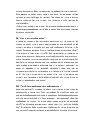 sucede algo parecido. Miles de testimonios de soldados heridos lo confirman.
Ellos explican no haber notado nada, o casi nada, de las graves heridas
recibidas a causa del fragor del combate. Esto mismo les ocurre a algunos
toreros cuando reciben una cornada, que comienzan a sufrir después de
acabada la lidia.
¡Cuánto más verdad es en el caso de un animal fisiológicamente dotado y
genéticamente seleccionado para la lidia, y que no deja de combatir, mientras
le reste un hilo de vida!


[9] “¡Pero el toro no quiere luchar!”
A veces se contesta a los argumentos precedentes con tal sentencia: “el
hombre (el torero) lucha si quiere, elige arriesgar su vida; el animal, por el
contrario, no elige el combate sino que está condenado a la lucha y a la
muerte”. Respondo: es cierto. ¡Pero es que los animales en general no “eligen”
conscientemente una u otra conducta! Es decir, no se marcan un objetivo en su
mente al que intentarían llegar por tal o cual medio requerido. Muy al contrario,
actúan de manera conforme a su naturaleza individual o a la de su especie. De
esta forma, un toro que acomete, que ve en cualquier intruso un adversario que
debe expulsar y que ataca a un hombre “que no le ha hecho nada malo”, no
actúa por “elección” o por “voluntad” consciente y clara, sino que su
comportamiento obedece a su naturaleza, a su carácter, a la “bravura” que está
en él. ¡Sin lugar a dudas, el toro no quiere luchar, pero no es porque sea
contrario a su naturaleza el luchar (¡bien al contrario!) sino porque lo que es
contrario a su naturaleza es el querer!


[10] “Pero la lucha es desigual: el toro siempre muere”
Ante esta aseveración, respondo: la lidia es una lucha con armas iguales, la
astucia contra la fuerza, como David contra Goliat. Es también una lucha con
suertes desiguales puesto que ilustra la superioridad de la inteligencia humana
sobre la fuerza bruta del toro. Pero, entonces, ¿qué pretenden? ¿Que las
posibilidades del hombre y del animal fuesen iguales, como en los juegos del
circo? Pero, si muriera unas veces uno y otras veces otro ¿sería más justa la
lidia? ¡En absoluto! Sería, en todo caso, más bárbara. La corrida de toros no es
una competición deportiva en la que el resultado habría de quedar imprevisible.
 