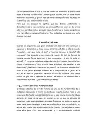 Es una ceremonia en la que el final se conoce de antemano: el animal debe
morir, el hombre no debe morir (aunque puede suceder, que un torero muera
de manera accidental, y que un toro, de manera excepcional sea indultado por
su bravura). Esta es la moral de la lidia.
Pero que sea desigual no significa que sea desleal. Justamente, la
demostración de la superioridad de las armas del hombre sobre las del animal
sólo tiene sentido si dichas armas (el trapío, los pitones, la fuerza) son potentes
y no han sido mermadas artificialmente. Esta es la ética taurómaca: una lucha
desigual pero leal.


                              La muerte del toro
Cuando los argumentos que giran alrededor del dolor del toro comienzan a
agotarse, el detractor de la fiesta escoge el nervio central de la lidia: la muerte.
Preguntan: ¿por qué matar al toro? ¿Tenemos derecho a hacerlo? ¿Es
necesario? Esta protesta sincera contra la muerte del toro se formula de
manera confusa. No se sabe bien lo que se condena: ¿el acto de matar un
animal? ¿El hecho de matarlo para algo diferente de comérselo (como si el toro
no nos lo comiéramos, y como si comer fuera la finalidad más elevada y la más
defendible)? ¿O el hecho de matarlo en público? Habitualmente es este último
punto el que genera el mayor malestar, en la imaginación de la gente. No el
acto en sí, sino su publicidad. Estamos rozando lo irracional. Nos damos
cuenta de que, tras la “defensa del animal”, se disimula un malestar ante la
visibilidad de la muerte. “¿No valdría más ocultarla?”


[11] ¿Tenemos derecho a matar animales?
El respeto absoluto de la vida humana es uno de los fundamentos de la
civilización. No sucede lo mismo con la idea de respeto absoluto hacia la vida
en general. De hecho sería contradictorio con la idea misma de vida: la vida se
alimenta sin cesar de la vida. Un animal es un ser que se alimenta de
sustancias vivas, sean vegetales o animales. Proclamar por tanto que todos los
seres vivos tienen derecho a la vida es un absurdo ya que, por definición, un
animal sólo puede vivir en detrimento de lo viviente. Los animales se matan
entre ellos para cubrir sus necesidades, y no exclusivamente nutritivas
 
