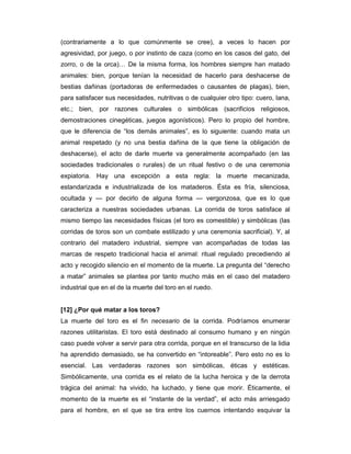 (contrariamente a lo que comúnmente se cree), a veces lo hacen por
agresividad, por juego, o por instinto de caza (como en los casos del gato, del
zorro, o de la orca)… De la misma forma, los hombres siempre han matado
animales: bien, porque tenían la necesidad de hacerlo para deshacerse de
bestias dañinas (portadoras de enfermedades o causantes de plagas), bien,
para satisfacer sus necesidades, nutritivas o de cualquier otro tipo: cuero, lana,
etc.; bien, por razones culturales o simbólicas (sacrificios religiosos,
demostraciones cinegéticas, juegos agonísticos). Pero lo propio del hombre,
que le diferencia de “los demás animales”, es lo siguiente: cuando mata un
animal respetado (y no una bestia dañina de la que tiene la obligación de
deshacerse), el acto de darle muerte va generalmente acompañado (en las
sociedades tradicionales o rurales) de un ritual festivo o de una ceremonia
expiatoria. Hay una excepción a esta regla: la muerte mecanizada,
estandarizada e industrializada de los mataderos. Ésta es fría, silenciosa,
ocultada y — por decirlo de alguna forma — vergonzosa, que es lo que
caracteriza a nuestras sociedades urbanas. La corrida de toros satisface al
mismo tiempo las necesidades físicas (el toro es comestible) y simbólicas (las
corridas de toros son un combate estilizado y una ceremonia sacrificial). Y, al
contrario del matadero industrial, siempre van acompañadas de todas las
marcas de respeto tradicional hacia el animal: ritual regulado precediendo al
acto y recogido silencio en el momento de la muerte. La pregunta del “derecho
a matar” animales se plantea por tanto mucho más en el caso del matadero
industrial que en el de la muerte del toro en el ruedo.


[12] ¿Por qué matar a los toros?
La muerte del toro es el fin necesario de la corrida. Podríamos enumerar
razones utilitaristas. El toro está destinado al consumo humano y en ningún
caso puede volver a servir para otra corrida, porque en el transcurso de la lidia
ha aprendido demasiado, se ha convertido en “intoreable”. Pero esto no es lo
esencial. Las verdaderas razones son simbólicas, éticas y estéticas.
Simbólicamente, una corrida es el relato de la lucha heroica y de la derrota
trágica del animal: ha vivido, ha luchado, y tiene que morir. Éticamente, el
momento de la muerte es el “instante de la verdad”, el acto más arriesgado
para el hombre, en el que se tira entre los cuernos intentando esquivar la
 