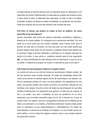 cornada gracias al dominio técnico que ha adquirido sobre su adversario en el
desarrollo de la lidia. Estéticamente, la estocada es el gesto que finaliza el acto
y hace nacer la obra; la estocada bien ejecutada, en todo lo alto y de efecto
inmediato confiere a la faena la unidad, la totalidad y la perfección de una obra.
Estas tres razones son las que dan sentido a las corridas de toros.


[13] Pero al menos ¿se podría no matar al toro en público, tal como
prescribe la ley portuguesa?
Hemos recordado más arriba las razones esenciales (simbólicas, estéticas y
éticas) de la muerte pública, fin necesario de la ceremonia sacrificial. Por otra
parte es un error creer que una muerte “ocultada” sería “menos cruel” para el
animal. Es más bien lo contrario. Un toro que sale vivo del ruedo tendrá que
esperar largas horas antes de ser llevado al matadero donde será abatido por
el carnicero. Dejar al animal malherido y confinado en un espacio reducido sin
opción a la lucha, sí que sería un auténtico calvario para él (ver argumento
[8]). La única beneficiada de esta solución sería la hipocresía: lo que no se ve
no existe. (“¡Tapemos la sangre y la muerte, lo esencial es que no se vean!”)


[14] Todas las tauromaquias implican el respeto al toro
La corrida de toros es una de las formas de tauromaquia. Existen cientos, de
las que perviven unas cuantas decenas. En todas las sociedades donde han
vivido toros bravos ha existido alguna forma de tauromaquia, ora deporte, ora
rito (en ocasiones ambos a la vez), ora caza solitaria, ora espectáculo de una
lucha, ora gratuito desafío del hombre al animal, ora sacrificio ofrecido por los
hombres a los dioses. El punto común de todas las tauromaquias es que ellas
denotan la fascinación y la admiración que ejercen, en todo tipo de culturas, el
toro y su poder, sea real o simbólico. El toro se transforma en el único
adversario que el hombre encuentra digno de él. Es el animal con el que se
puede medir con orgullo y que por consiguiente lo afronta con la lealtad que se
debe a un adversario a su medida. ¿Podríamos demostrar nuestro propio poder
ante un adversario al que despreciásemos y maltratásemos? En todas las
tauromaquias, al animal se le combate con respeto y no se le abate como a un
bicho dañino, ni se le mata de cualquier manera como a una simple máquina
de producción cárnica.
 