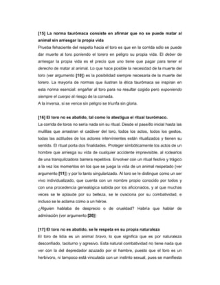 [15] La norma taurómaca consiste en afirmar que no se puede matar al
animal sin arriesgar la propia vida
Prueba fehaciente del respeto hacia el toro es que en la corrida sólo se puede
dar muerte al toro poniendo el torero en peligro su propia vida. El deber de
arriesgar la propia vida es el precio que uno tiene que pagar para tener el
derecho de matar al animal. Lo que hace posible la necesidad de la muerte del
toro (ver argumento [10]) es la posibilidad siempre necesaria de la muerte del
torero. La mayoría de normas que ilustran la ética taurómaca se inspiran en
esta norma esencial: engañar al toro para no resultar cogido pero exponiendo
siempre el cuerpo al riesgo de la cornada.
A la inversa, si se vence sin peligro se triunfa sin gloria.


[16] El toro no es abatido, tal como lo atestigua el ritual taurómaco.
La corrida de toros no sería nada sin su ritual. Desde el paseíllo inicial hasta las
mulillas que arrastran el cadáver del toro, todos los actos, todos los gestos,
todas las actitudes de los actores intervinientes están ritualizados y tienen su
sentido. El ritual porta dos finalidades. Proteger simbólicamente los actos de un
hombre que arriesga su vida de cualquier accidente imprevisible, al rodearlos
de una tranquilizadora barrera repetitiva. Envolver con un ritual festivo y trágico
a la vez los momentos en los que se juega la vida de un animal respetado (ver
argumento [11]) y por lo tanto singularizado. Al toro se le distingue como un ser
vivo individualizado, que cuenta con un nombre propio conocido por todos y
con una procedencia genealógica sabida por los aficionados, y al que muchas
veces se le aplaude por su belleza, se le ovaciona por su combatividad, e
incluso se le aclama como a un héroe.
¿Alguien hablaba de desprecio o de crueldad? Habría que hablar de
admiración (ver argumento [26])


[17] El toro no es abatido, se le respeta en su propia naturaleza
El toro de lidia es un animal bravo, lo que significa que es por naturaleza
desconfiado, taciturno y agresivo. Esta natural combatividad no tiene nada que
ver con la del depredador azuzado por el hambre, puesto que el toro es un
herbívoro, ni tampoco está vinculada con un instinto sexual, pues se manifiesta
 