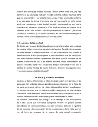 también ante individuos de otras especies. Para un animal como éste, una vida
conforme a su naturaleza “salvaje”, rebelde, indómita, indócil, insumisa, tiene
que ser una vida libre – por tanto la mejor posible. Y así, una muerte conforme
a su naturaleza de animal bravo tiene que ser una muerte en lucha contra
aquél que cuestiona su propia libertad, es decir, contra aquel ser vivo que le
disputa en su terreno su supremacía. Éste es el drama que se muestra en el
redondel: el toro libra su último combate para defender su libertad. ¿Sería más
conforme a su bravura y a la propia naturaleza del toro vivir esclavizado por el
hombre y morir en el matadero como un buey de carne?


[18] ¿La mejor de las suertes?
Es debido a un proceso de identificación por lo que el animalista sólo es capaz
de imaginar al toro como chivo expiatorio del hombre. También dicho proceso
hace que algunos lo vean como víctima y no como combatiente. Así, puestos a
identificarse con el toro propongamos a esos animalistas que se identifiquen
con otras especies bovinas y pidámosles que elijan cuál es la mejor de las
suertes: la del buey de tiro, la del ternero de carne (criado normalmente “en
batería” y muerto a corta edad) o la del toro de lidia: cuatro años de vida libre a
cambio de quince minutos de muerte luchando. Entonces la pregunta sería:
“¿con quién quiere usted identificarse?”


                     Los toros y el medio ambiente
Igual que la ópera, el flamenco o el fútbol, los toros no son ni de derechas ni de
izquierdas. Sin embargo, algunos partidos deberían reconocer en la fiesta de
los toros sus propios valores: me refiero a los partidos “verdes” o ecologistas.
Lo decepcionante es que normalmente están impregnados de una ideología
“animalista” nada ecologista, y entre sus militantes hay pocos que conozcan la
realidad de la vida del toro en el campo y la de su muerte en el ruedo.
Se confunde “animalismo” con ecología. Y sin embargo, lo uno es lo opuesto
de lo otro. Ocurre que numerosos ecologistas “olvidan” sus propios valores
para abrazar los valores animalistas, que son contrarios. Defender el equilibrio
de las especies y la conservación de los ecosistemas no tiene nada que ver
con el hecho de ocuparse de la muerte de cada animal considerado
 