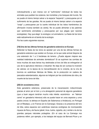 individualmente y aún menos con el “sufrimiento” individual de todos los
animales que pueblan los océanos, las montañas y los bosques del mundo. No
se puede al mismo tiempo salvar a la especie “leopardo” y preocuparse por el
sufrimiento de las gacelas. No se puede al mismo tiempo salvar a la especie
“oveja” y preocuparse por la suerte individual de los lobos hambrientos (la
afirmación inversa también es cierta). No se puede alimentar a las palomas
(por sentimiento animalista) y preocuparse por sus plagas (por razones
ecologistas). Hay que elegir: la ecología o el animalismo. La fiesta de los toros
está radicalmente en el bando de la ecología.
Por las cuatro siguientes razones.


[19] Una de las últimas formas de ganadería extensiva en Europa
Defender la fiesta de los toros es apostar por una de las últimas formas de
ganadería extensiva que existen en Europa, en la que cada animal dispone de
una extensión de 1 a 3 hectáreas de terreno. ¿Puede alguien mejorar esa
realidad tratándose de animales domésticos? Si se suprimen las corridas de
toros muchas de esas tierras hoy destinadas al toro de lidia se entregarían al
uso de la agricultura intensiva o industrial. No deja de ser curiosa la inversión
de valores: en la época de la mercantilización de lo viviente, de la cría de
bovinos en auténticas fábricas de filetes, de la producción en cadena de
pescados estandarizados, algunos se indignan por las condiciones de vida y de
muerte de los toros de lidia.


[20] Un ecosistema único
Esta ganadería extensiva, preservada de la mecanización indiscriminada
gracias al amor por el toro y a la abnegación personal de algunos ganaderos
(que a buen seguro tendrían mucho más interés -económico-                en “fabricar
carne” en ganadería intensiva) sólo se puede hacer en unos espacios y unos
pastos únicos: la dehesa en España (de Salamanca a Andalucía), en Portugal
(en el Ribatejo), y en Francia (en la Camarga). Gracias a la presencia del toro
de lidia, estos espacios son auténticas reservas ecológicas de incomparable
riqueza de flora y de fauna (jabalí, lince, buitre, cigüeña, etc.) similar a la de los
grandes parques naturales protegidos. (En el caso de La Camarga nos
podemos referir, por ejemplo, a los trabajos del equipo de Bernard Picon y en
 