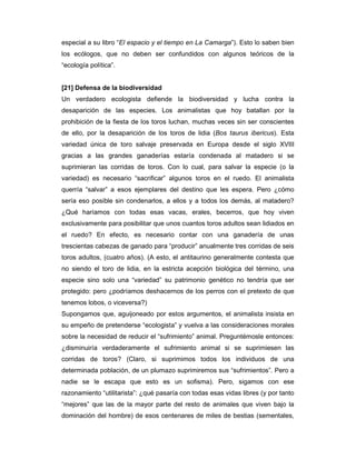 especial a su libro “El espacio y el tiempo en La Camarga”). Esto lo saben bien
los ecólogos, que no deben ser confundidos con algunos teóricos de la
“ecología política”.


[21] Defensa de la biodiversidad
Un verdadero ecologista defiende la biodiversidad y lucha contra la
desaparición de las especies. Los animalistas que hoy batallan por la
prohibición de la fiesta de los toros luchan, muchas veces sin ser conscientes
de ello, por la desaparición de los toros de lidia (Bos taurus ibericus). Esta
variedad única de toro salvaje preservada en Europa desde el siglo XVIII
gracias a las grandes ganaderías estaría condenada al matadero si se
suprimieran las corridas de toros. Con lo cual, para salvar la especie (o la
variedad) es necesario “sacrificar” algunos toros en el ruedo. El animalista
querría “salvar” a esos ejemplares del destino que les espera. Pero ¿cómo
sería eso posible sin condenarlos, a ellos y a todos los demás, al matadero?
¿Qué haríamos con todas esas vacas, erales, becerros, que hoy viven
exclusivamente para posibilitar que unos cuantos toros adultos sean lidiados en
el ruedo? En efecto, es necesario contar con una ganadería de unas
trescientas cabezas de ganado para “producir” anualmente tres corridas de seis
toros adultos, (cuatro años). (A esto, el antitaurino generalmente contesta que
no siendo el toro de lidia, en la estricta acepción biológica del término, una
especie sino solo una “variedad” su patrimonio genético no tendría que ser
protegido: pero ¿podríamos deshacernos de los perros con el pretexto de que
tenemos lobos, o viceversa?)
Supongamos que, aguijoneado por estos argumentos, el animalista insista en
su empeño de pretenderse “ecologista” y vuelva a las consideraciones morales
sobre la necesidad de reducir el “sufrimiento” animal. Preguntémosle entonces:
¿disminuiría verdaderamente el sufrimiento animal si se suprimiesen las
corridas de toros? (Claro, si suprimimos todos los individuos de una
determinada población, de un plumazo suprimiremos sus “sufrimientos”. Pero a
nadie se le escapa que esto es un sofisma). Pero, sigamos con ese
razonamiento “utilitarista”: ¿qué pasaría con todas esas vidas libres (y por tanto
“mejores” que las de la mayor parte del resto de animales que viven bajo la
dominación del hombre) de esos centenares de miles de bestias (sementales,
 