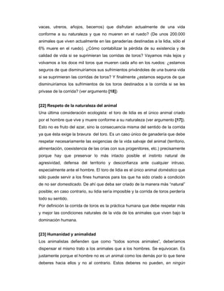 vacas, utreros, añojos, becerros) que disfrutan actualmente de una vida
conforme a su naturaleza y que no mueren en el ruedo? (De unos 200.000
animales que viven actualmente en las ganaderías destinadas a la lidia, sólo el
6% muere en el ruedo). ¿Cómo contabilizar la pérdida de su existencia y de
calidad de vida si se suprimieran las corridas de toros? Vayamos más lejos y
volvamos a los doce mil toros que mueren cada año en los ruedos: ¿estamos
seguros de que disminuiríamos sus sufrimientos privándoles de una buena vida
si se suprimieran las corridas de toros? Y finalmente ¿estamos seguros de que
disminuiríamos los sufrimientos de los toros destinados a la corrida si se les
privase de la corrida? (ver argumento [18])


[22] Respeto de la naturaleza del animal
Una última consideración ecologista: el toro de lidia es el único animal criado
por el hombre que vive y muere conforme a su naturaleza (ver argumento [17]).
Esto no es fruto del azar, sino la consecuencia misma del sentido de la corrida
ya que ésta exige la bravura del toro. Es un caso único de ganadería que debe
respetar necesariamente las exigencias de la vida salvaje del animal (territorio,
alimentación, coexistencia de las crías con sus progenitores, etc.) precisamente
porque hay que preservar lo más intacto posible el instinto natural de
agresividad, defensa del territorio y desconfianza ante cualquier intruso,
especialmente ante el hombre. El toro de lidia es el único animal doméstico que
sólo puede servir a los fines humanos para los que ha sido criado a condición
de no ser domesticado. De ahí que deba ser criado de la manera más “natural”
posible; en caso contrario, su lidia sería imposible y la corrida de toros perdería
todo su sentido.
Por definición la corrida de toros es la práctica humana que debe respetar más
y mejor las condiciones naturales de la vida de los animales que viven bajo la
dominación humana.


[23] Humanidad y animalidad
Los animalistas defienden que como “todos somos animales”, deberíamos
dispensar el mismo trato a los animales que a los hombres. Se equivocan. Es
justamente porque el hombre no es un animal como los demás por lo que tiene
deberes hacia ellos y no al contrario. Estos deberes no pueden, en ningún
 
