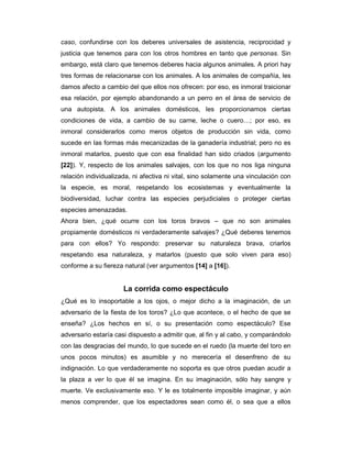 caso, confundirse con los deberes universales de asistencia, reciprocidad y
justicia que tenemos para con los otros hombres en tanto que personas. Sin
embargo, está claro que tenemos deberes hacia algunos animales. A priori hay
tres formas de relacionarse con los animales. A los animales de compañía, les
damos afecto a cambio del que ellos nos ofrecen: por eso, es inmoral traicionar
esa relación, por ejemplo abandonando a un perro en el área de servicio de
una autopista. A los animales domésticos, les proporcionamos ciertas
condiciones de vida, a cambio de su carne, leche o cuero…; por eso, es
inmoral considerarlos como meros objetos de producción sin vida, como
sucede en las formas más mecanizadas de la ganadería industrial; pero no es
inmoral matarlos, puesto que con esa finalidad han sido criados (argumento
[22]). Y, respecto de los animales salvajes, con los que no nos liga ninguna
relación individualizada, ni afectiva ni vital, sino solamente una vinculación con
la especie, es moral, respetando los ecosistemas y eventualmente la
biodiversidad, luchar contra las especies perjudiciales o proteger ciertas
especies amenazadas.
Ahora bien, ¿qué ocurre con los toros bravos – que no son animales
propiamente domésticos ni verdaderamente salvajes? ¿Qué deberes tenemos
para con ellos? Yo respondo: preservar su naturaleza brava, criarlos
respetando esa naturaleza, y matarlos (puesto que solo viven para eso)
conforme a su fiereza natural (ver argumentos [14] a [16]).


                      La corrida como espectáculo
¿Qué es lo insoportable a los ojos, o mejor dicho a la imaginación, de un
adversario de la fiesta de los toros? ¿Lo que acontece, o el hecho de que se
enseña? ¿Los hechos en sí, o su presentación como espectáculo? Ese
adversario estaría casi dispuesto a admitir que, al fin y al cabo, y comparándolo
con las desgracias del mundo, lo que sucede en el ruedo (la muerte del toro en
unos pocos minutos) es asumible y no merecería el desenfreno de su
indignación. Lo que verdaderamente no soporta es que otros puedan acudir a
la plaza a ver lo que él se imagina. En su imaginación, sólo hay sangre y
muerte. Ve exclusivamente eso. Y le es totalmente imposible imaginar, y aún
menos comprender, que los espectadores sean como él, o sea que a ellos
 