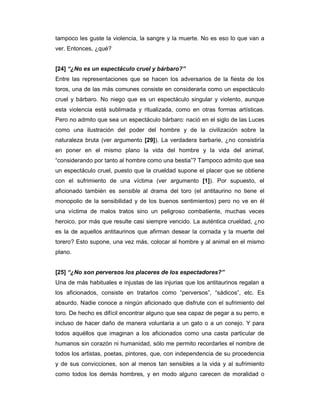 tampoco les guste la violencia, la sangre y la muerte. No es eso lo que van a
ver. Entonces, ¿qué?


[24] “¿No es un espectáculo cruel y bárbaro?”
Entre las representaciones que se hacen los adversarios de la fiesta de los
toros, una de las más comunes consiste en considerarla como un espectáculo
cruel y bárbaro. No niego que es un espectáculo singular y violento, aunque
esta violencia está sublimada y ritualizada, como en otras formas artísticas.
Pero no admito que sea un espectáculo bárbaro: nació en el siglo de las Luces
como una ilustración del poder del hombre y de la civilización sobre la
naturaleza bruta (ver argumento [29]). La verdadera barbarie, ¿no consistiría
en poner en el mismo plano la vida del hombre y la vida del animal,
“considerando por tanto al hombre como una bestia”? Tampoco admito que sea
un espectáculo cruel, puesto que la crueldad supone el placer que se obtiene
con el sufrimiento de una víctima (ver argumento [1]). Por supuesto, el
aficionado también es sensible al drama del toro (el antitaurino no tiene el
monopolio de la sensibilidad y de los buenos sentimientos) pero no ve en él
una víctima de malos tratos sino un peligroso combatiente, muchas veces
heroico, por más que resulte casi siempre vencido. La auténtica crueldad, ¿no
es la de aquellos antitaurinos que afirman desear la cornada y la muerte del
torero? Esto supone, una vez más, colocar al hombre y al animal en el mismo
plano.


[25] “¿No son perversos los placeres de los espectadores?”
Una de más habituales e injustas de las injurias que los antitaurinos regalan a
los aficionados, consiste en tratarlos como “perversos”, “sádicos”, etc. Es
absurdo. Nadie conoce a ningún aficionado que disfrute con el sufrimiento del
toro. De hecho es difícil encontrar alguno que sea capaz de pegar a su perro, e
incluso de hacer daño de manera voluntaria a un gato o a un conejo. Y para
todos aquéllos que imaginan a los aficionados como una casta particular de
humanos sin corazón ni humanidad, sólo me permito recordarles el nombre de
todos los artistas, poetas, pintores, que, con independencia de su procedencia
y de sus convicciones, son al menos tan sensibles a la vida y al sufrimiento
como todos los demás hombres, y en modo alguno carecen de moralidad o
 