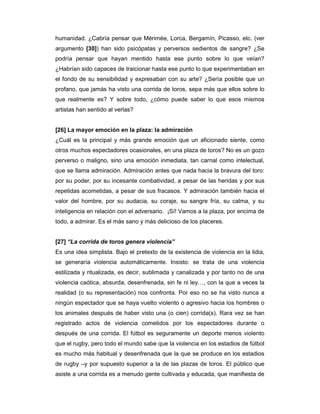 humanidad. ¿Cabría pensar que Mérimée, Lorca, Bergamín, Picasso, etc. (ver
argumento [30]) han sido psicópatas y perversos sedientos de sangre? ¿Se
podría pensar que hayan mentido hasta ese punto sobre lo que veían?
¿Habrían sido capaces de traicionar hasta ese punto lo que experimentaban en
el fondo de su sensibilidad y expresaban con su arte? ¿Sería posible que un
profano, que jamás ha visto una corrida de toros, sepa más que ellos sobre lo
que realmente es? Y sobre todo, ¿cómo puede saber lo que esos mismos
artistas han sentido al verlas?


[26] La mayor emoción en la plaza: la admiración
¿Cuál es la principal y más grande emoción que un aficionado siente, como
otros muchos espectadores ocasionales, en una plaza de toros? No es un gozo
perverso o maligno, sino una emoción inmediata, tan carnal como intelectual,
que se llama admiración. Admiración antes que nada hacia la bravura del toro:
por su poder, por su incesante combatividad, a pesar de las heridas y por sus
repetidas acometidas, a pesar de sus fracasos. Y admiración también hacia el
valor del hombre, por su audacia, su coraje, su sangre fría, su calma, y su
inteligencia en relación con el adversario. ¡Sí! Vamos a la plaza, por encima de
todo, a admirar. Es el más sano y más delicioso de los placeres.


[27] “La corrida de toros genera violencia”
Es una idea simplista. Bajo el pretexto de la existencia de violencia en la lidia,
se generaría violencia automáticamente. Insisto: se trata de una violencia
estilizada y ritualizada, es decir, sublimada y canalizada y por tanto no de una
violencia caótica, absurda, desenfrenada, sin fe ni ley…, con la que a veces la
realidad (o su representación) nos confronta. Por eso no se ha visto nunca a
ningún espectador que se haya vuelto violento o agresivo hacia los hombres o
los animales después de haber visto una (o cien) corrida(s). Rara vez se han
registrado actos de violencia cometidos por los espectadores durante o
después de una corrida. El fútbol es seguramente un deporte menos violento
que el rugby, pero todo el mundo sabe que la violencia en los estadios de fútbol
es mucho más habitual y desenfrenada que la que se produce en los estadios
de rugby –y por supuesto superior a la de las plazas de toros. El público que
asiste a una corrida es a menudo gente cultivada y educada, que manifiesta de
 