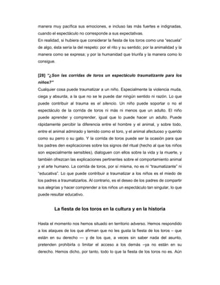 manera muy pacífica sus emociones, e incluso las más fuertes e indignadas,
cuando el espectáculo no corresponde a sus expectativas.
En realidad, si hubiera que considerar la fiesta de los toros como una “escuela”
de algo, ésta sería la del respeto: por el rito y su sentido; por la animalidad y la
manera como se expresa; y por la humanidad que triunfa y la manera como lo
consigue.


[28] “¿Son las corridas de toros un espectáculo traumatizante para los
niños?”
Cualquier cosa puede traumatizar a un niño. Especialmente la violencia muda,
ciega y absurda, a la que no se le puede dar ningún sentido ni razón. Lo que
puede contribuir al trauma es el silencio. Un niño puede soportar o no el
espectáculo de la corrida de toros ni más ni menos que un adulto. El niño
puede aprender y comprender, igual que lo puede hacer un adulto. Puede
rápidamente percibir la diferencia entre el hombre y el animal, y sobre todo,
entre el animal admirado y temido como el toro, y el animal afectuoso y querido
como su perro o su gato. Y la corrida de toros puede ser la ocasión para que
los padres den explicaciones sobre los signos del ritual (hecho al que los niños
son especialmente sensibles), dialoguen con ellos sobre la vida y la muerte, y
también ofrezcan las explicaciones pertinentes sobre el comportamiento animal
y el arte humano. La corrida de toros, por sí misma, no es ni “traumatizante” ni
“educativa”. Lo que puede contribuir a traumatizar a los niños es el miedo de
los padres a traumatizarlos. Al contrario, es el deseo de los padres de compartir
sus alegrías y hacer comprender a los niños un espectáculo tan singular, lo que
puede resultar educativo.


          La fiesta de los toros en la cultura y en la historia


Hasta el momento nos hemos situado en territorio adverso. Hemos respondido
a los ataques de los que afirman que no les gusta la fiesta de los toros – que
están en su derecho — y de los que, a veces sin saber nada del asunto,
pretenden prohibirla o limitar el acceso a los demás –ya no están en su
derecho. Hemos dicho, por tanto, todo lo que la fiesta de los toros no es. Aún
 