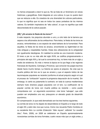 no hemos empezado a decir lo que es. No se trata de un fenómeno sin raíces
históricas y geográficas. Está integrada en una cultura, lo que no quiere decir
que se reduzca a ella. Es creadora de una diversidad de culturas particulares,
lo que no significa que no sea en todos los casos portadora de los mismos
valores. Es también inspiradora de “alta cultura”, lo que no significa que esté
desconectada de la cultura popular.


[29] “¿Es arcaica la fiesta de los toros?”
A este respecto, los prejuicios abundan a uno y a otro lado de la barrera que
separa a los aficionados de los antitaurinos. Para éstos, la fiesta de los toros es
arcaica, remontándose a una especie de edad bárbara de la humanidad. Para
aquellos, la fiesta de los toros es arcaica, encontrando su legitimidad en las
más antiguas y respetables fuentes. Estas dos utilizaciones de la antigüedad
son igualmente ideológicas. En realidad la corrida es una invención moderna.
El toreo a pie no va más allá del siglo XVIII; se codifica progresivamente a
principios del siglo XIX y, tal cual lo conocemos hoy, no tiene más de un siglo y
medio de existencia. Es más o menos la época en la que llega a las regiones
francesas de Aquitania, Camarga y Provenza, que conocían los juegos taurinos
desde hacía mucho tiempo. La historia se opone al prejuicio. Se cree que la
muerte pública del toro es lo que es arcaico y que el aspecto lúdico de las
tauromaquias populares es reciente (conforme al actual prejuicio según el cual
el proceso de “civilización” supone la progresiva depuración de la muerte). Sin
embargo, lo cierto es justamente lo contrario: en toda la cuenca mediterránea
siempre hubo diversos juegos populares con el toro. La codificación de la
popular corrida de toros con muerte pública es reciente – como puede
comprobarse con un argumento económico: criar toros “salvajes”, que sólo
pueden ser empleados una vez, presupone un elevado grado de desarrollo
económico.
En compensación, lo que está demostrado son los tres hechos siguientes.
La corrida de toros no ha dejado de desarrollarse en España a lo largo de todo
el siglo XX y está más viva que nunca. Como nos recuerda Pedro Cordoba en
su excelente libro La corrida (Colección “Idée reçues”, editorial “Le cavalier
bleu”, Paris, 2009), en 2008 se celebraron en España aproximadamente
novecientas corridas de toros formales; cuatro veces más que un siglo antes; y
 