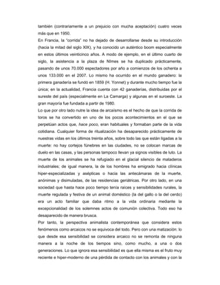 también (contrariamente a un prejuicio con mucha aceptación) cuatro veces
más que en 1950.
En Francia, la “corrida” no ha dejado de desarrollarse desde su introducción
(hacia la mitad del siglo XIX), y ha conocido un auténtico boom especialmente
en estos últimos veinticinco años. A modo de ejemplo, en el último cuarto de
siglo, la asistencia a la plaza de Nîmes se ha duplicado prácticamente,
pasando de unos 70.000 espectadores por año a comienzos de los ochenta a
unos 133.000 en el 2007. Lo mismo ha ocurrido en el mundo ganadero: la
primera ganadería se fundó en 1859 (H. Yonnet) y durante mucho tiempo fue la
única; en la actualidad, Francia cuenta con 42 ganaderías, distribuidas por el
sureste del país (especialmente en La Camarga) y algunas en el suroeste. La
gran mayoría fue fundada a partir de 1980.
Lo que por otro lado nutre la idea de arcaísmo es el hecho de que la corrida de
toros se ha convertido en uno de los pocos acontecimientos en el que se
perpetúan actos que, hace poco, eran habituales y formaban parte de la vida
cotidiana. Cualquier forma de ritualización ha desaparecido prácticamente de
nuestras vidas en los últimos treinta años, sobre todo las que están ligadas a la
muerte: no hay cortejos fúnebres en las ciudades, no se colocan marcas de
duelo en las casas, y las personas tampoco llevan ya signos visibles de luto. La
muerte de los animales se ha refugiado en el glacial silencio de mataderos
industriales; de igual manera, la de los hombres ha emigrado hacia clínicas
hiper-especializadas y asépticas o hacia las antecámaras de la muerte,
anónimas y disimuladas, de las residencias geriátricas. Por otro lado, en una
sociedad que hasta hace poco tiempo tenía raíces y sensibilidades rurales, la
muerte regulada y festiva de un animal doméstico (la del gallo o la del cerdo)
era un acto familiar que daba ritmo a la vida ordinaria mediante la
excepcionalidad de los solemnes actos de comunión colectiva. Todo eso ha
desaparecido de manera brusca.
Por tanto, la perspectiva animalista contemporánea que considera estos
fenómenos como arcaicos no se equivoca del todo. Pero con una matización: lo
que desde esa sensibilidad se considera arcaico no se remonta de ninguna
manera a la noche de los tiempos sino, como mucho, a una o dos
generaciones. Lo que ignora esa sensibilidad es que ella misma es el fruto muy
reciente e hiper-moderno de una pérdida de contacto con los animales y con la
 