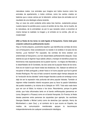 naturaleza reales. Los animales que imagina son todos buenos como los
animales de apartamento, o todos víctimas, como los cerdos criados en
baterías que a veces vemos por la televisión: ambos tipos de animales son el
resultado de una ideología urbana reciente.
Hay un nexo de unión evidente entre estos tres hechos. Justamente porque
nuestra época ha perdido poco a poco el sentido de los ritos, de la muerte, de
la naturaleza, de la animalidad, es por lo que necesita volver a encontrar al
mismo tiempo la realidad, la imagen y el símbolo en la corrida. ¡De ahí su
modernidad!


[30] La fiesta de los toros no está ligada al franquismo. Como toda gran
creación cultural es políticamente neutra
Hay un hondo prejuicio, puramente español, que identifica las corridas de toros
con el franquismo. Esta consideración no resiste ni el análisis ni el peso de los
hechos. ¿Los hechos? Por supuesto, las corridas de toros existían con
anterioridad al franquismo y se han desarrollado perfectamente después. Cosa
distinta es que el régimen haya sabido utilizar y manejar en beneficio propio los
fenómenos más espectaculares de la pasión taurina – lo trágico de Manolete y
lo desenfadado de El Cordobés, las dos caras de la popular fiesta de los toros.
Esto es sin duda lo que hacen todas las dictaduras. Así, Salazar se esforzó en
recuperar el fado portugués y atraer hacia sí el icono popular que fue la genial
Amalia Rodrigues. Por eso el fado conservó durante algún tiempo después de
la “revolución de los claveles” cierta imagen fascista cuando sin embargo nunca
dejó de ser la expresión más profunda del alma popular lisboeta. También el
régimen militar brasileño intentó recuperar para su favor la pasión futbolística
del pueblo brasileño y la victoria de la Seleçäo en 1970. Todo esto nada tiene
que ver con el fútbol, la música o los toros. Recordemos, porque la gente
olvida, que hubo aficionados tanto en el bando antifranquista (pensemos en
Lorca, Bergamín o Picasso) como en el bando franquista. En Francia, la fiesta
desata pasiones entre personas de izquierdas (por ejemplo, los escritores
Georges Bataille o Michel Leiris) como de derechas (por ejemplo, Henry de
Montherland o Jean Cau); y al contrario de lo que ocurre en España, los
medios     de    comunicación     meridionales     apoyan     la    tauromaquia
independientemente de cualquier consideración ideológica.
 