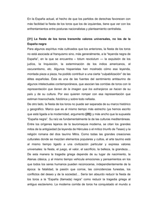En la España actual, el hecho de que los partidos de derechas favorecen con
más facilidad la fiesta de los toros que los de izquierdas, tiene que ver con los
enfrentamientos entre posturas nacionalistas y planteamiento centralista.


[31] La fiesta de los toros transmite valores universales, no los de la
España negra
Para algunos espíritus más cultivados que los anteriores, la fiesta de los toros
no está asociada al franquismo sino, más generalmente, a la “leyenda negra de
España”, en la que se encuentra – totum revolutum — la expulsión de los
judíos, la Inquisición, la exterminación de los indios americanos, el
oscurantismo, etc. Algunos hispanistas han mostrado cómo esa leyenda,
montada pieza a pieza, ha podido contribuir a una cierta “culpabilización” de las
élites españolas. Ésta es una de las fuentes del sentimiento antitaurino de
algunos intelectuales contemporáneos, que asocian las corridas de toros con la
representación que tienen de la imagen que los extranjeros se hacen de su
país y de su cultura. Por eso quieren romper con esa representación que
estiman trasnochada, folclórica y sobre todo nefasta.
De otro lado, la fiesta de los toros no puede ser separada de su marco histórico
y geográfico. Marco que es al mismo tiempo más estrecho (ya hemos escrito
que está ligada a la modernidad, argumento [29]) y más ancho que la supuesta
“España negra”. Su raíz es fundamentalmente la de las culturas mediterráneas.
Entre los orígenes lejanos de la tauromaquia moderna, se citan los grandes
mitos de la antigüedad (la leyenda de Hércules o el mítico triunfo de Teseo) y la
religión romana del dios taurino Mitra. Como todas las grandes creaciones
culturales donde se mezclan elementos populares y cultos, el arte taurino está
al mismo tiempo ligado a una civilización particular y expresa valores
universales: la fiesta, el juego, el valor, el sacrificio, la belleza, la grandeza…
De esta manera la tragedia griega depende de su lugar de nacimiento, la
Atenas clásica, y al mismo tiempo vehicula emociones y pensamientos en los
que todos los seres humanos pueden reconocerse, independientemente de la
época: la fatalidad, la pasión que corroe, las coincidencias funestas, los
conflictos del deseo y de la sociedad… Sería tan absurdo reducir la fiesta de
los toros a la “España (llamada) negra” como reducir la tragedia griega al
antiguo esclavismo. La moderna corrida de toros ha conquistado el mundo a
 