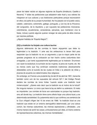 pesar de haber nacido en algunas regiones de España (Andalucía, Castilla o
Navarra). Y todas las poblaciones que adoptaron este ritual y sus valores los
integraron en sus culturas y sus tradiciones particulares porque reconocieron
en ellos una parte de su propia humanidad. Así ha pasado con el pueblo vasco,
catalán, valenciano, extremeño, gallego, portugués, y con los de la Provence,
del Languedoc, de la Aquitaine, y por supuesto las poblaciones mexicanas,
colombianas, ecuatorianas, venezolanas, peruanas, que mantienen viva la
fiesta, incluso cuando algunos quieran renegar de esta parte de ellos mismos
por razones políticas.
¿Alguien hablaba de “España Negra”?


[32] La tradición ha forjado una cultura taurina
Algunos defensores de las corridas lo hacen arguyendo que debe su
legitimidad a la tradición. Y ante eso los antitaurinos lo tienen fácil para
responder que la tradición no es un argumento y que la mayor parte de los
grandes progresos de la civilización se han hecho contra costumbres bien
arraigadas, y por tanto supuestamente legitimadas por la tradición. Enumeran
con razón la esclavitud, la sumisión de las mujeres, la pena de muerte, etc. No
es menos cierto que hoy continúan existiendo tradiciones absolutamente
detestables como el suicidio de las viudas en India o la ablación de niñas y
jóvenes de acuerdo con determinados ritos religiosos.
Sin embargo, en Francia una prudente ley (la del 24 de abril de 1951, transcrita
también como uno de los supuestos del artículo 521.1 del Código Penal)
declara las corridas de toros lícitas “cuando existe una tradición local
ininterrumpida”. ¿Quiere esto decir que la tradición es el motivo de la licitud?
De ninguna manera. Lo único que hace la ley es definir su extensión. El matiz
es importante. Las corridas de toros son autorizadas no porque hay tradición,
sino allí donde hay. La tradición tiene como efecto forjar una cultura local y una
determinada sensibilidad. Es justamente esto lo que confirma una sentencia de
la Cour d’Appel d’Agen del 10 de enero de 1996: “la tradición local es una
tradición que existe en un entorno demográfico determinado, por una cultura
común, las mismas costumbres, las mismas aspiraciones y afinidades…una
misma manera de sentir las cosas y entusiasmarse por ellas, el mismo sistema
de representaciones colectivas, las mismas mentalidades”.
 