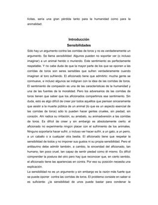 lícitas, sería una gran pérdida tanto para la humanidad como para la
animalidad.




                                 Introducción
                               Sensibilidades
Sólo hay un argumento contra las corridas de toros y no es verdaderamente un
argumento. Se llama sensibilidad. Algunos pueden no soportar ver (o incluso
imaginar) a un animal herido o muriendo. Este sentimiento es perfectamente
respetable. Y no cabe duda de que la mayor parte de los que se oponen a las
corridas de toros son seres sensibles que sufren verdaderamente cuando
imaginan al toro sufriendo. El aficionado tiene que admitirlo: mucha gente se
conmueve, e incluso algunos se indignan con la idea de las corridas de toros.
El sentimiento de compasión es una de las características de la humanidad y
una de las fuentes de la moralidad. Pero los adversarios de las corridas de
toros tienen que saber que los aficionados compartimos ese sentimiento. Sin
duda, esto es algo difícil de creer por todos aquéllos que piensan sinceramente
que asistir a la muerte pública de un animal (lo que es un aspecto esencial de
las corridas de toros) sólo lo pueden hacer gentes crueles, sin piedad, sin
corazón. Ahí radica su irritación, su arrebato, su animadversión a las corridas
de toros. Es difícil de creer y sin embargo es absolutamente cierto: el
aficionado no experimenta ningún placer con el sufrimiento de los animales.
Ninguno soportaría hacer sufrir, o incluso ver hacer sufrir, a un gato, a un perro,
a un caballo o a cualquier otra bestia. El aficionado tiene que respetar la
sensibilidad de todos y no imponer sus gustos ni su propia sensibilidad. Pero el
antitaurino debe admitir también, a cambio, la sinceridad del aficionado, tan
humano, tan poco cruel, tan capaz de sentir piedad como él mismo. Es difícil
comprender la postura del otro pero hay que reconocer que, en cierto sentido,
el aficionado tiene las apariencias en contra. Por eso su posición necesita una
explicación.
La sensibilidad no es un argumento y sin embargo es la razón más fuerte que
se puede oponer contra las corridas de toros. El problema consiste en saber si
es suficiente: ¿la sensibilidad de unos puede bastar para condenar la
 
