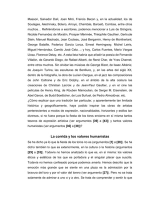 Masson, Salvador Dalí, Joan Miró, Francis Bacon y, en la actualidad, los de
Soulages, Alechinsky, Botero, Arroyo, Chambás, Barceló, Combas, entre otros
muchos… Refiriéndonos a escritores, podemos mencionar a Luis de Góngora,
Nicolás Fernandez de Moratín, Prosper Mérimée, Théophile Gauthier, Gertrude
Stein, Manuel Machado, Jean Cocteau, José Bergamín, Henry de Montherlant,
George Bataille, Federico García Lorca, Ernest Hemingway, Michel Leiris,
Miguel Hernández, Camilo José Cela…; y hoy, Carlos Fuentes, Mario Vargas
Llosa, Florence Delay, etc. A esta lista habría que añadir la poesía de Fernando
Villalón, de Gerardo Diego, de Rafael Alberti, de René Char, de Yves Charnet,
entre otros muchos. Sin olvidar las músicas de George Bizet, de Isaac Albéniz,
de Joaquín Turina, las esculturas de Benlliure, y, en las artes del siglo XX,
dentro de la fotografía, la obra de Lucien Clergue, en el jazz las composiciones
de John Coltrane y de Eric Dolphy, en el ámbito de la alta costura las
creaciones de Christian Lacroix y de Jean-Paul Gaultier, y en el cine las
películas de Henry King, de Rouben Mamoulian, de Sergei M. Eisenstein, de
Abel Gance, de Budd Boetticher, de Luis Buñuel, de Pedro Almodóvar, etc.
¿Cómo explicar que una tradición tan particular, y aparentemente tan limitada
histórica y geográficamente, haya podido inspirar las obras de artistas
pertenecientes a modos de expresión, nacionalidades, horizontes y estilos tan
diversos, si no fuera porque la fiesta de los toros encierra en sí misma tantos
tesoros de expresión artística (ver argumentos [39] a [43]) y tantos valores
humanistas (ver argumentos [36] a [38])?


                 La corrida y los valores humanistas
Se ha dicho ya lo que la fiesta de los toros no es (argumentos [1] a [28]). Se ha
dicho también lo que es exteriormente, en la cultura o la historia (argumentos
[29] a [35]). Todavía no hemos analizado lo que es, en sí misma: los valores
éticos y estéticos de los que es portadora y el singular placer que suscita.
Todavía no hemos confesado porque podemos amarla. Hemos descrito que la
emoción más grande que se siente en una plaza es la admiración por la
bravura del toro y por el valor del torero (ver argumento [27]). Pero no se trata
solamente de admirar a uno o y a otro. Se trata de comprender y sentir lo que
 