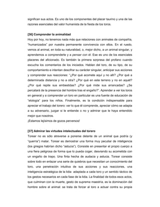 significan sus actos. Es uno de los componentes del placer taurino y una de las
razones esenciales del valor humanista de la fiesta de los toros.


[36] Comprender la animalidad
Hoy por hoy, no tenemos nada más que relaciones con animales de compañía,
“humanizados” por nuestra permanente convivencia con ellos. En el ruedo,
vemos al animal, en toda su naturalidad, o, mejor dicho, a un animal singular, y
aprendemos a comprenderle y a pensar con él. Ese es uno de los esenciales
placeres del aficionado. Es también la primera sorpresa del profano cuando
escucha los comentarios de los iniciados. Hablan del toro, de su tipo, de su
comportamiento e intentan descifrar su carácter singular, anticipar sus acciones
y comprender sus reacciones: “¿Por qué acomete aquí y no allí? ¿Por qué a
determinada distancia y no a otra? ¿Por qué en este terreno y no en aquél?
¿Por qué repite sus embestidas? ¿Por qué mide sus arrancadas? ¿Se
percatará de la presencia del hombre tras el engaño?”. Aprender a ver los toros
en general y a comprender un toro en particular es una fuente de educación de
“etología” para los niños. Finalmente, es la condición indispensable para
apreciar el trabajo del torero: ver lo que él comprende, apreciar cómo se adapta
a su adversario, juzgar si le entiende o no y admirar que le haya entendido
mejor que nosotros.
¡Estamos lejísimos de gozos perversos!


[37] Admirar las virtudes intelectuales del torero
Torear no es sólo atreverse a ponerse delante de un animal que podría (y
“querría”) matar. Torear es demostrar una forma muy peculiar de inteligencia
(los griegos habrían dicho “astucia”). Consiste en presentar el propio cuerpo a
una fiera peligrosa de forma que lo pueda coger, desviando su acometida con
un engaño de trapo. Una finta hecha de audacia y astucia. Torear consiste
sobre todo en enlazar una serie de quiebros que necesitan un conocimiento del
toro, una penetración intuitiva de sus acciones y sus reacciones, una
inteligencia estratégica de la lidia adaptada a cada toro y un sentido táctico de
los gestos necesarios en cada fase de la lidia. La finalidad de todos esos actos,
que culminan con la muerte, gesto de suprema maestría, es la dominación del
hombre sobre el animal: se trata de forzar al toro a actuar contra su propia
 