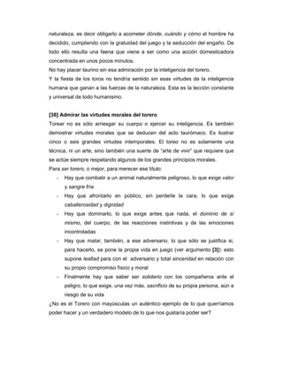 naturaleza, es decir obligarlo a acometer dónde, cuándo y cómo el hombre ha
decidido, cumpliendo con la gratuidad del juego y la seducción del engaño. De
todo ello resulta una faena que viene a ser como una acción domesticadora
concentrada en unos pocos minutos.
No hay placer taurino sin esa admiración por la inteligencia del torero.
Y la fiesta de los toros no tendría sentido sin esas virtudes de la inteligencia
humana que ganan a las fuerzas de la naturaleza. Esta es la lección constante
y universal de todo humanismo.


[38] Admirar las virtudes morales del torero
Torear no es sólo arriesgar su cuerpo o ejercer su inteligencia. Es también
demostrar virtudes morales que se deducen del acto taurómaco. Es ilustrar
cinco o seis grandes virtudes intemporales. El toreo no es solamente una
técnica, ni un arte, sino también una suerte de “arte de vivir” que requiere que
se actúe siempre respetando algunos de los grandes principios morales.
Para ser torero, o mejor, para merecer ese título:
   -   Hay que combatir a un animal naturalmente peligroso, lo que exige valor
       y sangre fría
   -   Hay que afrontarlo en público, sin perderle la cara, lo que exige
       caballerosidad y dignidad
   -   Hay que dominarlo, lo que exige antes que nada, el dominio de sí
       mismo, del cuerpo, de las reacciones instintivas y de las emociones
       incontroladas
   -   Hay que matar, también, a ese adversario, lo que sólo se justifica si,
       para hacerlo, se pone la propia vida en juego (ver argumento [3]): esto
       supone lealtad para con el adversario y total sinceridad en relación con
       su propio compromiso físico y moral
   -   Finalmente hay que saber ser solidario con los compañeros ante el
       peligro, lo que exige, una vez más, sacrificio de su propia persona, aún a
       riesgo de su vida
¿No es el Torero con mayúsculas un auténtico ejemplo de lo que querríamos
poder hacer y un verdadero modelo de lo que nos gustaría poder ser?
 