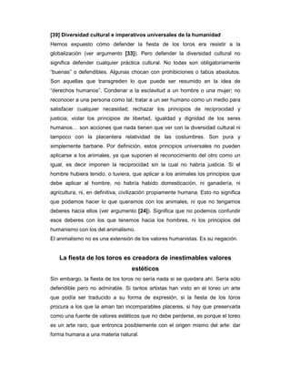 [39] Diversidad cultural e imperativos universales de la humanidad
Hemos expuesto cómo defender la fiesta de los toros era resistir a la
globalización (ver argumento [33]). Pero defender la diversidad cultural no
significa defender cualquier práctica cultural. No todas son obligatoriamente
“buenas” o defendibles. Algunas chocan con prohibiciones o tabús absolutos.
Son aquellas que transgreden lo que puede ser resumido en la idea de
“derechos humanos”. Condenar a la esclavitud a un hombre o una mujer; no
reconocer a una persona como tal; tratar a un ser humano como un medio para
satisfacer cualquier necesidad; rechazar los principios de reciprocidad y
justicia; violar los principios de libertad, igualdad y dignidad de los seres
humanos… son acciones que nada tienen que ver con la diversidad cultural ni
tampoco con la placentera relatividad de las costumbres. Son pura y
simplemente barbarie. Por definición, estos principios universales no pueden
aplicarse a los animales, ya que suponen el reconocimiento del otro como un
igual, es decir imponen la reciprocidad sin la cual no habría justicia. Si el
hombre hubiera tenido, o tuviera, que aplicar a los animales los principios que
debe aplicar al hombre, no habría habido domesticación, ni ganadería, ni
agricultura, ni, en definitiva, civilización propiamente humana. Esto no significa
que podamos hacer lo que queramos con los animales, ni que no tengamos
deberes hacia ellos (ver argumento [24]). Significa que no podemos confundir
esos deberes con los que tenemos hacia los hombres, ni los principios del
humanismo con los del animalismo.
El animalismo no es una extensión de los valores humanistas. Es su negación.


   La fiesta de los toros es creadora de inestimables valores
                                   estéticos
Sin embargo, la fiesta de los toros no sería nada si se quedara ahí. Sería sólo
defendible pero no admirable. Si tantos artistas han visto en el toreo un arte
que podía ser traducido a su forma de expresión, si la fiesta de los toros
procura a los que la aman tan incomparables placeres, si hay que preservarla
como una fuente de valores estéticos que no debe perderse, es porque el toreo
es un arte raro, que entronca posiblemente con el origen mismo del arte: dar
forma humana a una materia natural.
 