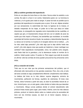 [40] La sublime grandeza del espectáculo
Entre en una plaza de toros llena un día clave. Nunca antes ha asistido a una
corrida. No está ni a favor ni en contra. Solamente quiere ver. Le horroriza la
violencia y no le gusta para nada la sangre. A pesar de todo es posible que la
grandeza del espectáculo le conquiste poco a poco. Si es así, déjese arrastrar
por sus sensaciones: la solemnidad del ritual, la ligereza de la música, el
destello inesperado de los trajes, el poder de la fiera que ataca en todas
direcciones, la coreografía tan regulada como imprevisible de las cuadrillas, el
capote que gira, el impresionante choque del toro con el caballo de picar (la
suerte que más inspiró a Picasso), las banderillas que revolotean, la increíble
serenidad del hombre durante el duelo, las audaces y deslumbrantes figuras de
su danza con el animal, la muerte en el recogido silencio de la multitud… ¿Ya
ha visto usted algo parecido? ¿Ha visto algo que le deje atónito hasta ese
punto? ¿Ha visto alguna cosa que pueda así trastornar y hacer naufragar sus
sentidos? Este espectáculo incomparable, único, tan potente como singular,
esta fiesta total de la grandeza y de la desmesura recibe el nombre de lo
sublime. Usted quizás vuelva. O quizás no. Pero seguro que está de acuerdo
en afirmar: sólo las corridas de toros pueden procurarnos hoy emociones como
éstas.


[41] La creación de lo bello
Todo eso no son más que las primeras sensaciones del profano, que el
aficionado sólo reencuentra en las grandes ocasiones. Pero, día a día, el arte
del toreo consiste en algo completamente diferente: simplemente crear belleza.
La belleza del toreo es la más clásica: supone elegancia, armonía de
movimientos, perfección de formas, equilibrio de volúmenes. El toreo crea
formas, obras humanas a partir del caos, es decir la acometida natural de un
toro. Inmóvil pone, con un solo gesto, orden donde no había más que desorden
y movimiento. Dibuja curvas poéticas donde el animal naturalmente sólo
produce líneas rectas (para coger, para matar). Intenta, como los más clásicos
pintores, producir el máximo efecto sobre su materia prima (la acometida del
toro) con las mínimas causas, es decir en el menor espacio, tiempo y
movimiento.
 