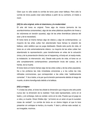 Claro que no sólo existe la corrida de toros para crear belleza. Pero sólo la
corrida de toros puede crear esta belleza a partir de su contrario, el miedo a
morir.


[42] Un arte original, entre el clasicismo y la modernidad
El arte del toreo es original. Tiene algo de música (armonía de los
acontecimientos consonantes), algo de las artes plásticas (equilibrio de líneas y
de volúmenes en tensión opuesta), algo de las artes dramáticas (alianza del
azar y de la necesidad).
El toreo tiene al mismo tiempo algo de clásico y algo de contemporáneo. La
mayoría de las artes cultas han abandonado hace tiempo la creación de
belleza, valor estético que se juzga desfasado. Desde este punto de vista, el
toreo es un arte extremadamente clásico. La mayoría de las artes cultas han
abandonado la representación, para transformarse en artes de la actuación
única y de la presentación directa (ver el happening, el body-art, el ready-made,
la instalación, la intervención, etc). Desde este punto de vista, el toreo es un
arte completamente contemporáneo: presentación bruta del cuerpo, de la
herida, de la muerte.
El toreo tiene al mismo tiempo algo de las artes cultas y de las artes populares.
Da a los profanos las más inmediatas emociones y a los cultos las más
refinadas conmociones, que corresponden a las artes más “estéticamente
correctas”. Y da a todos, a la par que la tensión permanente debida al riesgo de
muerte, el alivio transfigurado debido a la belleza.


[43] Lo trágico
Y a todas las artes, el toreo les añade la dimensión que ninguna otra arte podrá
nunca dar: la dimensión de la realidad. Todo está representado, como en el
teatro, y sin embargo, todo es verdad, como en la vida. Puesto que el juego es
a vida y a muerte. Orson Welles dijo: “¡el torero es un actor al que le suceden
cosas de verdad!”. La corrida de toros es un drama trágico al que le toca
presentar sin ambajes la herida y la muerte. Y decir y afirmar esta verdad: sí,
es innegable, morimos.
 
