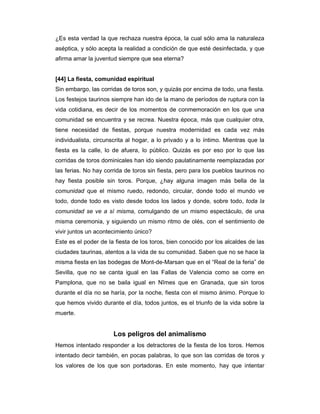 ¿Es esta verdad la que rechaza nuestra época, la cual sólo ama la naturaleza
aséptica, y sólo acepta la realidad a condición de que esté desinfectada, y que
afirma amar la juventud siempre que sea eterna?


[44] La fiesta, comunidad espiritual
Sin embargo, las corridas de toros son, y quizás por encima de todo, una fiesta.
Los festejos taurinos siempre han ido de la mano de períodos de ruptura con la
vida cotidiana, es decir de los momentos de conmemoración en los que una
comunidad se encuentra y se recrea. Nuestra época, más que cualquier otra,
tiene necesidad de fiestas, porque nuestra modernidad es cada vez más
individualista, circunscrita al hogar, a lo privado y a lo íntimo. Mientras que la
fiesta es la calle, lo de afuera, lo público. Quizás es por eso por lo que las
corridas de toros dominicales han ido siendo paulatinamente reemplazadas por
las ferias. No hay corrida de toros sin fiesta, pero para los pueblos taurinos no
hay fiesta posible sin toros. Porque, ¿hay alguna imagen más bella de la
comunidad que el mismo ruedo, redondo, circular, donde todo el mundo ve
todo, donde todo es visto desde todos los lados y donde, sobre todo, toda la
comunidad se ve a sí misma, comulgando de un mismo espectáculo, de una
misma ceremonia, y siguiendo un mismo ritmo de olés, con el sentimiento de
vivir juntos un acontecimiento único?
Este es el poder de la fiesta de los toros, bien conocido por los alcaldes de las
ciudades taurinas, atentos a la vida de su comunidad. Saben que no se hace la
misma fiesta en las bodegas de Mont-de-Marsan que en el “Real de la feria” de
Sevilla, que no se canta igual en las Fallas de Valencia como se corre en
Pamplona, que no se baila igual en Nîmes que en Granada, que sin toros
durante el día no se haría, por la noche, fiesta con el mismo ánimo. Porque lo
que hemos vivido durante el día, todos juntos, es el triunfo de la vida sobre la
muerte.


                      Los peligros del animalismo
Hemos intentado responder a los detractores de la fiesta de los toros. Hemos
intentado decir también, en pocas palabras, lo que son las corridas de toros y
los valores de los que son portadoras. En este momento, hay que intentar
 