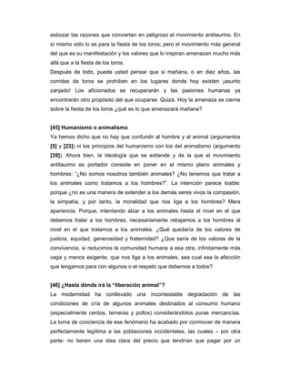 esbozar las razones que convierten en peligroso el movimiento antitaurino. En
sí mismo sólo lo es para la fiesta de los toros; pero el movimiento más general
del que es su manifestación y los valores que lo inspiran amenazan mucho más
allá que a la fiesta de los toros.
Después de todo, puede usted pensar que si mañana, o en diez años, las
corridas de toros se prohíben en los lugares donde hoy existen ¡asunto
zanjado! Los aficionados se recuperarán y las pasiones humanas ya
encontrarán otro propósito del que ocuparse. Quizá. Hoy la amenaza se cierne
sobre la fiesta de los toros ¿qué es lo que amenazará mañana?


[45] Humanismo o animalismo
Ya hemos dicho que no hay que confundir al hombre y al animal (argumentos
[5] y [23]) ni los principios del humanismo con los del animalismo (argumento
[39]). Ahora bien, la ideología que se extiende y de la que el movimiento
antitaurino es portador consiste en poner en el mismo plano animales y
hombres: “¿No somos nosotros también animales? ¿No tenemos que tratar a
los animales como tratamos a los hombres?”. La intención parece loable:
porque ¿no es una manera de extender a los demás seres vivos la compasión,
la simpatía, y por tanto, la moralidad que nos liga a los hombres? Mera
apariencia. Porque, intentando alzar a los animales hasta el nivel en el que
debemos tratar a los hombres, necesariamente rebajamos a los hombres al
nivel en el que tratamos a los animales. ¿Qué quedaría de los valores de
justicia, equidad, generosidad y fraternidad? ¿Que sería de los valores de la
convivencia, si reducimos la comunidad humana a esa otra, infinitamente más
vaga y menos exigente, que nos liga a los animales, sea cual sea la afección
que tengamos para con algunos o el respeto que debemos a todos?


[46] ¿Hasta dónde irá la “liberación animal”?
La modernidad ha conllevado una incontestable degradación de las
condiciones de cría de algunos animales destinados al consumo humano
(especialmente cerdos, terneras y pollos) considerándolos puras mercancías.
La toma de conciencia de ese fenómeno ha acabado por conmover de manera
perfectamente legítima a las poblaciones occidentales, las cuales – por otra
parte- no tienen una idea clara del precio que tendrían que pagar por un
 