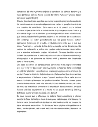 sensibilidad de otros? ¿Permite explicar el sentido de las corridas de toros y la
razón por la que son una fuente esencial de valores humanos? ¿Puede bastar
para exigir su prohibición?
El autor de estas líneas garantiza que nunca ha podido soportar el espectáculo
del pez atrapado en el anzuelo del pescador de caña – lo que efectivamente es
una cuestión de sensibilidad. Pero nunca se le ha pasado por la cabeza
condenar la pesca con caña ni tampoco tratar al pobre pescador de “sádico” y
aún menos exigir a las autoridades públicas la prohibición de su inocente ocio,
que ofrece probablemente grandes placeres a los amantes de esa actividad.
(Sin embargo, se “sabe” perfectamente que los peces heridos “sufren”
agonizando lentamente en el cubo, e indudablemente más que el toro que
pelea. Pues bien… La fiesta de los de toros suscita en los detractores más
motivos de indignación y, sobre todo muchos más fantasmas insoportables,
que el eventual sufrimiento objetivo del animal). Tenemos también algunas
razones para pensar que la pesca deportiva con caña ni tiene el mismo arraigo
antropológico ni es portadora de valores éticos y estéticos tan universales
como la fiesta taurina.
Una cosa es extraer las consecuencias personales de la propia sensibilidad
(por eso, yo no voy de pesca) y otra muy distinta es hacer de dicha sensibilidad
un estándar absoluto y considerar sus propias convicciones como el criterio de
verdad. Ésa es la definición de la intolerancia. Cada cual es libre de convertirse
al vegetarianismo, o incluso a la vida “vegana”: nadie prohíbe a nadie abrazar
ese modo de vida y las creencias que lo acompañan. Pero otra cosa es querer
prohibir el consumo de carne y de pescado, incluso de leche, de lana, de cuero,
de miel y de “todo lo que proviene de la explotación de los animales”. De igual
manera una cosa es prohibirse a sí mismo ir a las plazas de toros y otra muy
distinta es ¡querer prohibir el acceso a los demás!
De igual manera que el aficionado no debería hacer proselitismo o intentar
exportar la fiesta de los toros fuera de sus zonas tradicionales, el antitaurino no
debería hacer demostración de intolerancia intentando prohibir las corridas de
toros allá donde están vivas. Por lo que en estas páginas sólo pediremos al
lector, sea el que sea, dos cosas: escuchar las sensibilidades y respetar los
argumentos.
 