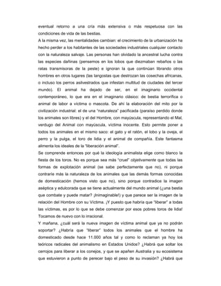 eventual retorno a una cría más extensiva o más respetuosa con las
condiciones de vida de las bestias.
A la misma vez, las mentalidades cambian: el crecimiento de la urbanización ha
hecho perder a los habitantes de las sociedades industriales cualquier contacto
con la naturaleza salvaje. Las personas han olvidado la ancestral lucha contra
las especies dañinas (pensemos en los lobos que diezmaban rebaños o las
ratas transmisoras de la peste) e ignoran la que continúan librando otros
hombres en otros lugares (las langostas que destrozan las cosechas africanas,
o incluso los perros asilvestrados que infestan multitud de ciudades del tercer
mundo).    El   animal   ha dejado     de ser,    en el   imaginario   occidental
contemporáneo, lo que era en el imaginario clásico: de bestia terrorífica o
animal de labor a víctima o mascota. De ahí la elaboración del mito por la
civilización industrial: el de una “naturaleza” pacificada (paraíso perdido donde
los animales son libres) y el del Hombre, con mayúscula, representando el Mal,
verdugo del Animal con mayúscula, víctima inocente. Esto permite poner a
todos los animales en el mismo saco: el gato y el ratón, el lobo y la oveja, el
perro y la pulga, el toro de lidia y el animal de compañía. Este fantasma
alimenta los ideales de la “liberación animal”.
Se comprende entonces por qué la ideología animalista elige como blanco la
fiesta de los toros. No es porque sea más “cruel” objetivamente que todas las
formas de explotación animal (se sabe perfectamente que no), ni porque
contraríe más la naturaleza de los animales que las demás formas conocidas
de domesticación (hemos visto que no), sino porque contradice la imagen
aséptica y edulcorada que se tiene actualmente del mundo animal (¿una bestia
que combate y puede matar? ¡Inimaginable!) y que parece ser la imagen de la
relación del Hombre con su Víctima. ¡Y puesto que habría que “liberar” a todas
las víctimas, es por lo que se debe comenzar por esos pobres toros de lidia!
Tocamos de nuevo con lo irracional.
Y mañana, ¿cuál será la nueva imagen de víctima animal que ya no podrán
soportar? ¿Habría que “liberar” todos los animales que el hombre ha
domesticado desde hace 11.000 años tal y como lo reclaman ya hoy los
teóricos radicales del animalismo en Estados Unidos? ¿Habrá que soltar los
cerrojos para liberar a los conejos, y que se apañen Australia y su ecosistema
que estuvieron a punto de perecer bajo el peso de su invasión? ¿Habrá que
 