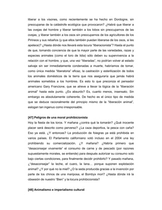 liberar a los visones, como recientemente se ha hecho en Dordogne, sin
preocuparse de la catástrofe ecológica que provocaron? ¿Habrá que liberar a
las ovejas del hombre y liberar también a los lobos sin preocuparnos de las
ovejas, y liberar también a los osos sin preocuparnos de los agricultores de los
Pirineos y sus rebaños (y que ellos también puedan liberarse de los osos, si les
apetece)? ¿Hasta dónde nos llevará esta locura “liberacionista”? Hasta el punto
de que, tomando conciencia de que la mayor parte de las variedades, razas y
especies animales (como el toro de lidia) sólo deben su supervivencia a la
relación con el hombre, y que, una vez “liberadas”, no podrían volver al estado
salvaje sin ser inmediatamente condenadas a muerte, habríamos de tomar,
como única medida “liberatoria” eficaz, la castración y esterilización de todos
los animales domésticos de la tierra que nos aseguraría que jamás habrá
animales sometidos a los hombres. Es esto lo que preconiza el pensador
americano Gary Francione, que se atreve a llevar la lógica de la “liberación
animal” hasta este punto. ¿Es absurdo? Es, cuanto menos, insensato. Sin
embargo es absolutamente coherente. De hecho es el único tipo de medida
que se deduce racionalmente del principio mismo de la “liberación animal”,
eslogan tan ingenuo como irresponsable.


[47] Peligros de una moral prohibicionista
Hoy la fiesta de los toros. Y mañana ¿contra qué la tomarán? ¿Qué inocente
placer será descrito como perverso? ¿La caza deportiva, la pesca con caña?
Eso ya está. ¿Y entonces? La producción de foiegras ya está prohibida en
varios países. El Parlamento californiano votó incluso en el 2004 una ley
prohibiendo   su   comercialización.   ¿Y   mañana?       ¿Habría   primero   que
“desaconsejar vivamente” el consumo de carne y de pescado (por razones
supuestamente morales, se entiende) para después autorizar su consumo solo
bajo ciertas condiciones, para finalmente decidir prohibirlo? Y pasado mañana,
¿“desaconsejar” la leche, el cuero, la lana… porque suponen explotación
animal? ¿Y por qué no la miel? ¿O la seda producida gracias a la invención por
parte de los chinos de una mariposa, el Bombyx mori? ¿Hasta dónde irá la
obsesión de nuestro “Bien” y la locura prohibicionista?


[48] Animalismo e imperialismo cultural
 