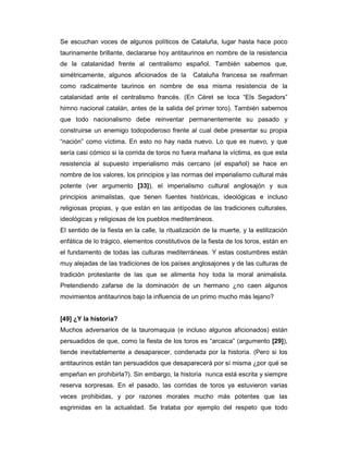 Se escuchan voces de algunos políticos de Cataluña, lugar hasta hace poco
taurinamente brillante, declararse hoy antitaurinos en nombre de la resistencia
de la catalanidad frente al centralismo español. También sabemos que,
simétricamente, algunos aficionados de la        Cataluña francesa se reafirman
como radicalmente taurinos en nombre de esa misma resistencia de la
catalanidad ante el centralismo francés. (En Céret se toca “Els Segadors”
himno nacional catalán, antes de la salida del primer toro). También sabemos
que todo nacionalismo debe reinventar permanentemente su pasado y
construirse un enemigo todopoderoso frente al cual debe presentar su propia
“nación” como víctima. En esto no hay nada nuevo. Lo que es nuevo, y que
sería casi cómico si la corrida de toros no fuera mañana la víctima, es que esta
resistencia al supuesto imperialismo más cercano (el español) se hace en
nombre de los valores, los principios y las normas del imperialismo cultural más
potente (ver argumento [33]), el imperialismo cultural anglosajón y sus
principios animalistas, que tienen fuentes históricas, ideológicas e incluso
religiosas propias, y que están en las antípodas de las tradiciones culturales,
ideológicas y religiosas de los pueblos mediterráneos.
El sentido de la fiesta en la calle, la ritualización de la muerte, y la estilización
enfática de lo trágico, elementos constitutivos de la fiesta de los toros, están en
el fundamento de todas las culturas mediterráneas. Y estas costumbres están
muy alejadas de las tradiciones de los países anglosajones y de las culturas de
tradición protestante de las que se alimenta hoy toda la moral animalista.
Pretendiendo zafarse de la dominación de un hermano ¿no caen algunos
movimientos antitaurinos bajo la influencia de un primo mucho más lejano?


[49] ¿Y la historia?
Muchos adversarios de la tauromaquia (e incluso algunos aficionados) están
persuadidos de que, como la fiesta de los toros es “arcaica” (argumento [29]),
tiende inevitablemente a desaparecer, condenada por la historia. (Pero si los
antitaurinos están tan persuadidos que desaparecerá por sí misma ¿por qué se
empeñan en prohibirla?). Sin embargo, la historia nunca está escrita y siempre
reserva sorpresas. En el pasado, las corridas de toros ya estuvieron varias
veces prohibidas, y por razones morales mucho más potentes que las
esgrimidas en la actualidad. Se trataba por ejemplo del respeto que todo
 
