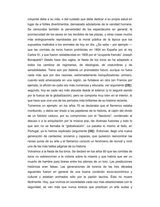 creyente debe a su vida, o del cuidado que debe dedicar a su propia salud en
lugar de a fútiles divertimentos, demasiado aduladores de la vanidad humana.
Se censuraba también la perversidad de los espectáculos en general, la
promiscuidad de los sexos en los tendidos de las plazas, y otras cosas mucho
más enérgicamente reprobadas por la moral pública de la época que los
supuestos maltratos a los animales de hoy en día. ¿Se sabe – por ejemplo —
que las corridas de toros fueron prohibidas en 1804 en España por el rey
Carlos IV, y que fueron restablecidas en 1808 por el “ocupante francés” Joseph
Bonaparte? Desde hace dos siglos, la fiesta de los toros se ha adaptado a
todos los cambios de regímenes, de ideologías, de costumbres y de
sensibilidades. Tiene aún por delante un prometedor futuro, aunque no fuera
nada más que por dos razones, extremadamente tranquilizadoras: primero,
cuando está amenazada en una región, se fortalece en otra (en Francia por
ejemplo, la afición es cada vez más numerosa y educada, ver argumento [29]);
segundo, hoy es cada vez más atacada desde el exterior (y lo seguirá siendo
por la fuerza de la globalización), pero se comporta muy bien en el interior, lo
que hace que viva uno de los períodos más brillantes de su historia reciente.
Tomemos un ejemplo: en los años 70 se declaraba que el flamenco estaba
moribundo, y debía ser tirado a las papeleras de la historia, al cajón del olvido
de un folclore caduco, por su compromiso con el “fascismo”; condenado al
desuso o a la aniquilación por la música pop, las diversas fusiones y todo lo
que aún no se llamaba la “globalización”. Le pasaba lo mismo al fado, en
Portugal, ya lo hemos explicado (argumento [30]). Entonces, llegó una nueva
generación de cantaores, sinceros y capaces, que quisieron reencontrar las
raíces puras de su arte y el flamenco conoció un fenómeno de revival y vivió
una de las más bellas páginas de su historia.
Volvamos a la fiesta de los toros. Se declaró en los años 60 que las corridas de
toros no sobrevivirían a la victoria sobre la miseria y que habría que ser un
muerto de hambre para tirarse entre los pitones de un toro. Las predicciones
históricas eran falsas. Las generaciones de toreros de las tres décadas
siguientes fueron en general de una buena condición socio-económica y
cultural y estaban animados sólo por la pasión taurina. Ésta no muere
fácilmente. Hoy, que vivimos en sociedades cada vez más obsesionadas con la
seguridad, se ven más que nunca toreros que practican un arte audaz y
 