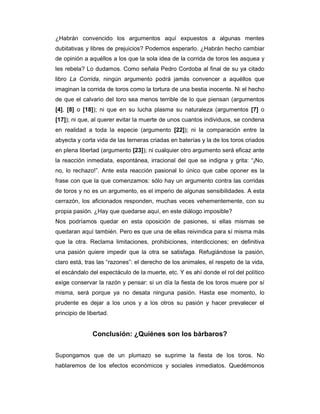 ¿Habrán convencido los argumentos aquí expuestos a algunas mentes
dubitativas y libres de prejuicios? Podemos esperarlo. ¿Habrán hecho cambiar
de opinión a aquéllos a los que la sola idea de la corrida de toros les asquea y
les rebela? Lo dudamos. Como señala Pedro Cordoba al final de su ya citado
libro La Corrida, ningún argumento podrá jamás convencer a aquéllos que
imaginan la corrida de toros como la tortura de una bestia inocente. Ni el hecho
de que el calvario del toro sea menos terrible de lo que piensan (argumentos
[4], [8] o [18]); ni que en su lucha plasma su naturaleza (argumentos [7] o
[17]); ni que, al querer evitar la muerte de unos cuantos individuos, se condena
en realidad a toda la especie (argumento [22]); ni la comparación entre la
abyecta y corta vida de las terneras criadas en baterías y la de los toros criados
en plena libertad (argumento [23]); ni cualquier otro argumento será eficaz ante
la reacción inmediata, espontánea, irracional del que se indigna y grita: “¡No,
no, lo rechazo!”. Ante esta reacción pasional lo único que cabe oponer es la
frase con que la que comenzamos: sólo hay un argumento contra las corridas
de toros y no es un argumento, es el imperio de algunas sensibilidades. A esta
cerrazón, los aficionados responden, muchas veces vehementemente, con su
propia pasión. ¿Hay que quedarse aquí, en este diálogo imposible?
Nos podríamos quedar en esta oposición de pasiones, si ellas mismas se
quedaran aquí también. Pero es que una de ellas reivindica para sí misma más
que la otra. Reclama limitaciones, prohibiciones, interdicciones; en definitiva
una pasión quiere impedir que la otra se satisfaga. Refugiándose la pasión,
claro está, tras las “razones”: el derecho de los animales, el respeto de la vida,
el escándalo del espectáculo de la muerte, etc. Y es ahí donde el rol del político
exige conservar la razón y pensar: si un día la fiesta de los toros muere por sí
misma, será porque ya no desata ninguna pasión. Hasta ese momento, lo
prudente es dejar a los unos y a los otros su pasión y hacer prevalecer el
principio de libertad.


               Conclusión: ¿Quiénes son los bárbaros?


Supongamos que de un plumazo se suprime la fiesta de los toros. No
hablaremos de los efectos económicos y sociales inmediatos. Quedémonos
 