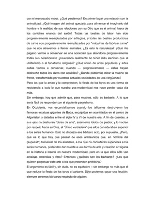 con el menoscabo moral. ¿Qué perdemos? En primer lugar una relación con la
animalidad. ¿Qué imagen del animal quedará, para alimentar el imaginario del
hombre y la realidad de sus relaciones con su Otro que es el animal, fuera de
los caniches enanos del salón? Todas las bestias de labor han sido
progresivamente reemplazadas por artilugios, y todas las bestias productoras
de carne son progresivamente reemplazadas por “máquinas de fabricar carne”
que no nos atrevemos a llamar animales. ¿Es esto la naturaleza? ¿Qué rito
pagano vamos a conservar en una sociedad que abandona progresivamente
todas sus ceremonias? ¿Queremos realmente no tener más elección que el
utilitarismo o el fanatismo religioso? ¿Qué unión de artes populares y artes
cultas vamos a conservar, cuando — progresivamente — éstas hayan
deshecho todos los lazos con aquéllas? ¿Dónde podremos mirar la muerte de
frente, transformada por nuestras actuales sociedades en una vergüenza?
Para los que la aman y la comprenden, la fiesta de los toros es una forma de
resistencia a todo lo que nuestra pos-modernidad nos hace perder cada día
más.
Sin embargo, hay que admitir que, para muchos, sólo es barbarie. A lo que
sería fácil de responder con el siguiente paralelismo.
En Occidente, nos escandalizamos cuando los talibanes destruyeron las
famosas estatuas gigantes de Buda, esculpidas en acantilados en el centro de
Afganistán y datadas entre el siglo IV y VI de nuestra era. A fin de cuentas, a
sus ojos no destruían “obras de arte”, solamente ídolos de piedra; y lo hacían
por respeto hacia su Dios, el “Único verdadero” que ellos consideraban superior
a los seres humanos. Esto no disculpa ese bárbaro acto, por supuesto. ¿Pero,
qué es lo que hay que pensar de esos antitaurinos que, en nombre del
(supuesto) bienestar de los animales, a los que no consideran superiores a los
seres humanos, pretenden dar muerte a una forma de arte y creación arraigada
en la historia e inserta en nuestra modernidad, pero en la que ellos sólo ven
arcaicas creencias y ritos? Entonces ¿quiénes son los bárbaros? ¿Los que
quieren perpetuar este arte o los que pretenden prohibirlo?
El argumento es fácil y, sin duda, no es equitativo – sin embargo no más que el
que reduce la fiesta de los toros a barbarie. Sólo podemos sacar una lección:
siempre seremos bárbaros respecto de alguien.
 