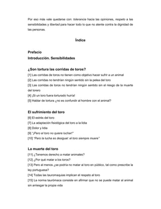 Por eso más vale quedarse con: tolerancia hacia las opiniones, respeto a las
sensibilidades y libertad para hacer todo lo que no atente contra la dignidad de
las personas.


                                          Índice


Prefacio
Introducción. Sensibilidades


¿Son tortura las corridas de toros?
[1] Las corridas de toros no tienen como objetivo hacer sufrir a un animal
[2] Las corridas no tendrían ningún sentido sin la pelea del toro
[3] Las corridas de toros no tendrían ningún sentido sin el riesgo de la muerte
del torero
[4] ¡Si un toro fuera torturado huiría!
[5] Hablar de tortura ¿no es confundir al hombre con el animal?


El sufrimiento del toro
[6] El estrés del toro
[7] La adaptación fisiológica del toro a la lidia
[8] Dolor y lidia
[9] “¡Pero el toro no quiere luchar!”
[10] “Pero la lucha es desigual: el toro siempre muere”


La muerte del toro
[11] ¿Tenemos derecho a matar animales?
[12] ¿Por qué matar a los toros?
[13] Pero al menos ¿se podría no matar al toro en público, tal como prescribe la
ley portuguesa?
[14] Todas las tauromaquias implican el respeto al toro
[15] La norma taurómaca consiste en afirmar que no se puede matar al animal
sin arriesgar la propia vida
 