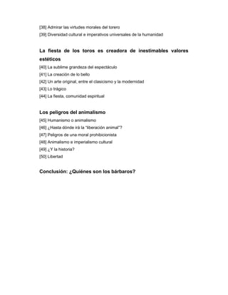 [38] Admirar las virtudes morales del torero
[39] Diversidad cultural e imperativos universales de la humanidad


La fiesta de los toros es creadora de inestimables valores
estéticos
[40] La sublime grandeza del espectáculo
[41] La creación de lo bello
[42] Un arte original, entre el clasicismo y la modernidad
[43] Lo trágico
[44] La fiesta, comunidad espiritual


Los peligros del animalismo
[45] Humanismo o animalismo
[46] ¿Hasta dónde irá la “liberación animal”?
[47] Peligros de una moral prohibicionista
[48] Animalismo e imperialismo cultural
[49] ¿Y la historia?
[50] Libertad


Conclusión: ¿Quiénes son los bárbaros?
 