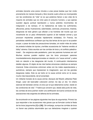 animales (durante unos pocos minutos a unas pocas bestias que han vivido
previamente de manera tranquila y libre durante cuatro años) es incomparable
con las condiciones de “vida” (si es que podemos llamar a eso vida) de la
mayoría de animales que se crían para el consumo humano, y que apenas
suscitan alguna puntual reprobación y nunca potentes movimientos de
indignación o de rechazo. (Y no hablaremos de todos los sufrimientos,
aflicciones, penas, frustraciones, calamidades, carencias, privaciones, miserias,
desgracias de todo género que afectan a los hombres del mundo que son
moralmente de un peso infinitamente superior al del malestar animal y que
provocan impotentes protestas rápidamente olvidadas). En Francia, los
periodistas radiofónicos confiesan que hay dos temas de los que no se pueden
ocupar, a pesar de todas las precauciones tomadas, sin recibir miles de cartas
de protesta trufadas de injurias y terribles acusaciones de “haberse vendido al
lobby” adverso. Estos asuntos son las corridas de toros y el conflicto palestino-
israelí… Da vergüenza este paralelismo, ¡pero las pasiones humanas son así!
Muchas razones pueden explicar que los toros provoquen pasiones
incontestablemente desproporcionadas en relación a la “causa animal” y sobre
todo en relación a las desgracias del mundo. A continuación intentaremos
detallar algunas. El objeto de las más fuertes emociones colectivas es siempre
irracional. Estas emociones entroncan antes con los males espectaculares y
quiméricos, siempre que impresionen la imaginación, que con las grandes
desgracias reales. Esto es así tanto en la causa animal como en la causa,
mucho más trascendente, de la humanidad.
Un militante honesto de la causa animal, discípulo del filósofo utilitarista Peter
Singer, autor del best-seller Liberación animal, me dijo un día: “el criterio
esencial del bienestar animal, el único por el que deberíamos luchar, reside en
las condiciones de vida”. Y habrá que convenir que, desde este punto de vista,
las corridas de toros podrían recibir una certificación de buena conducta de las
asociaciones más exigentes de defensa de los animales.


Se encontrarán en las páginas siguientes tres tipos de argumentos. Primero los
que responden a las acusaciones más graves que se formulan contra la fiesta
de los toros (argumentos [1] a [18]). Sin embargo, aunque las corridas de toros
no fueran esa práctica abominable que sus detractores imaginan o quieren
 