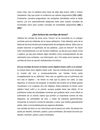 hacer creer, eso no bastaría para hacer de ellas algo bueno, bello o incluso
interesante. Hay que poner en evidencia sus valores (argumentos [19] a [43]).
Finalmente, conviene preguntarse: las campañas animalistas contra la fiesta
taurina ¿no son potencialmente peligrosas tanto para nuestro concepto de
humanidad como para nuestro concepto de animalidad (argumentos [44] a
[50])?


                    ¿Son tortura las corridas de toros?
Calificar las corridas de toros como “tortura” se ha convertido en un eslogan
corriente para los militantes de la causa antitaurina. Todo detractor serio de la
fiesta de los toros tendría que avergonzarse de semejante ofensa. Salvo que se
acepte traicionar el significado de las palabras. ¿Qué es torturar? Es hacer
sufrir voluntariamente a un ser humano indefenso, ya sea por puro placer (cruel
o sádico), ya sea para obtener algún beneficio como contraprestación de ese
sufrimiento (una confesión, una información, etc.). Por estas cinco razones, las
corridas de toros se oponen radicalmente a la tortura.


[1] Las corridas de toros no tienen como objetivo hacer sufrir a un animal
La tortura tiene como objetivo hacer sufrir. Que las corridas de toros impliquen
la   muerte   del   toro   y   consecuentemente    sus   heridas   forma   parte
innegablemente de su definición. Pero eso no significa que el sufrimiento del
toro sea el objetivo – de hecho no más que la pesca con caña, la caza
deportiva, el consumo de langosta, el sacrificio del cordero en la fiesta grande
musulmana o en cualquier otro rito religioso. Estas prácticas no tienen como
objetivo hacer sufrir a un animal, aunque puedan tener ese efecto. Si se
prohibieran todas las actividades humanas que pudieran tener como efecto el
sufrimiento de un animal, habría que prohibir un importante número de ritos
religiosos, de actividades de ocio, y hasta de prácticas gastronómicas,
incluyendo el consumo normal de pescado y carne, que implica generalmente
estrés, dolor e incomodidad para las especies afectadas.
Las corridas de toros no son más tortura que la pesca con caña. Se pescan los
peces por desafío, diversión, pasión y para comérselos. Se torean los toros por
desafío, diversión, pasión y para comérselos.
 