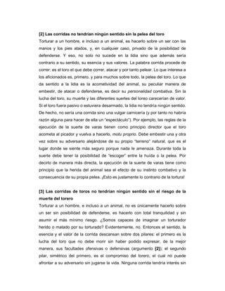 [2] Las corridas no tendrían ningún sentido sin la pelea del toro
Torturar a un hombre, e incluso a un animal, es hacerlo sobre un ser con las
manos y los pies atados, y, en cualquier caso, privado de la posibilidad de
defenderse. Y eso, no solo no sucede en la lidia sino que además sería
contrario a su sentido, su esencia y sus valores. La palabra corrida procede de
correr: es el toro el que debe correr, atacar y por tanto pelear. Lo que interesa a
los aficionados es, primero, y para muchos sobre todo, la pelea del toro. Lo que
da sentido a la lidia es la acometividad del animal, su peculiar manera de
embestir, de atacar o defenderse, es decir su personalidad combativa. Sin la
lucha del toro, su muerte y las diferentes suertes del toreo carecerían de valor.
Si el toro fuera pasivo o estuviera desarmado, la lidia no tendría ningún sentido.
De hecho, no sería una corrida sino una vulgar carnicería (y por tanto no habría
razón alguna para hacer de ella un “espectáculo”). Por ejemplo, las reglas de la
ejecución de la suerte de varas tienen como principio director que el toro
acometa al picador y vuelva a hacerlo, motu proprio. Debe embestir una y otra
vez sobre su adversario alejándose de su propio “terreno” natural, que es el
lugar donde se siente más seguro porque nada le amenaza. Durante toda la
suerte debe tener la posibilidad de “escoger” entre la huída o la pelea. Por
decirlo de manera más directa, la ejecución de la suerte de varas tiene como
principio que la herida del animal sea el efecto de su instinto combativo y la
consecuencia de su propia pelea. ¡Esto es justamente lo contrario de la tortura!


[3] Las corridas de toros no tendrían ningún sentido sin el riesgo de la
muerte del torero
Torturar a un hombre, e incluso a un animal, no es únicamente hacerlo sobre
un ser sin posibilidad de defenderse, es hacerlo con total tranquilidad y sin
asumir el más mínimo riesgo. ¿Somos capaces de imaginar un torturador
herido o matado por su torturado? Evidentemente, no. Entonces el sentido, la
esencia y el valor de la corrida descansan sobre dos pilares: el primero es la
lucha del toro que no debe morir sin haber podido expresar, de la mejor
manera, sus facultades ofensivas o defensivas (argumento [2]); el segundo
pilar, simétrico del primero, es el compromiso del torero, el cual no puede
afrontar a su adversario sin jugarse la vida. Ninguna corrida tendría interés sin
 