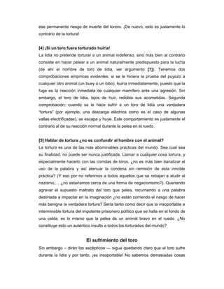 ese permanente riesgo de muerte del torero. ¡De nuevo, esto es justamente lo
contrario de la tortura!


[4] ¡Si un toro fuera torturado huiría!
La lidia no pretende torturar a un animal indefenso, sino más bien al contrario
consiste en hacer pelear a un animal naturalmente predispuesto para la lucha
(de ahí el nombre de toro de lidia, ver argumento [7]). Tenemos dos
comprobaciones empíricas evidentes: si se le hiciera la prueba del puyazo a
cualquier otro animal (un buey o un lobo), huiría inmediatamente, puesto que la
fuga es la reacción inmediata de cualquier mamífero ante una agresión. Sin
embargo, el toro de lidia, lejos de huir, redobla sus acometidas. Segunda
comprobación: cuando se le hace sufrir a un toro de lidia una verdadera
“tortura” (por ejemplo, una descarga eléctrica como es el caso de algunas
vallas electrificadas), se escapa y huye. Este comportamiento es justamente el
contrario al de su reacción normal durante la pelea en el ruedo.


[5] Hablar de tortura ¿no es confundir al hombre con el animal?
La tortura es una de las más abominables prácticas del mundo. Sea cual sea
su finalidad, no puede ser nunca justificada. Llamar a cualquier cosa tortura, y
especialmente hacerlo con las corridas de toros, ¿no es más bien banalizar el
uso de la palabra y así atenuar la condena sin remisión de esta innoble
práctica? (Y eso por no referirnos a todos aquellos que se rebajan a aludir al
nazismo,… ¿no estaríamos cerca de una forma de negacionismo?). Queriendo
agravar el supuesto maltrato del toro que pelea, recurriendo a una palabra
destinada a impactar en la imaginación ¿no están corriendo el riesgo de hacer
más benigna la verdadera tortura? Sería tanto como decir que la insoportable e
interminable tortura del impotente prisionero político que se halla en el fondo de
una celda, es lo mismo que la pelea de un animal bravo en el ruedo. ¿No
constituye esto un auténtico insulto a todos los torturados del mundo?


                           El sufrimiento del toro
Sin embargo – dirán los escépticos — sigue quedando claro que el toro sufre
durante la lidia y por tanto, ¡es insoportable! No sabemos demasiadas cosas
 