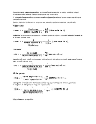 Estas tres (seno, coseno, tangente) son las razones fundamentales que se pueden establecer entre un
ángulo agudo y los lados del triángulo rectángulo del cual forman parte.
A cada razón fundamental corresponde una razón recíproca, llamadas así por que cada una es la inversa
de otra fundamental.
Las tres siguientes son las razones recíprocas que se pueden establecer respecto al mismo ángulo:

Cosecante

cosecante, es la razón entre la hipotenusa y el cateto opuesto al ángulo, y como es la recíproca del seno de
α se puede expresar como

Secante

secante, es la razón entre la hipotenusa y el cateto adyacente al ángulo, y como es la reciproca del coseno
de α se puede expresar como

Cotangente

cotangente, es la razón entre el cateto adyacente al ángulo y el cateto puesto al mismo, y como es
la recíproca de la tangente de αse puede expresar como

Ahora, hagamos un ejercicio:

 