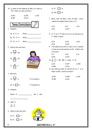 ARITMÉTICA / 1º
61
15. La suma de dos números es 980 y su razón es
5/9. Hallar su razón aritmética.
a) 140 b) 100 c) 120
d) 180 e) N.A.
1. Completa:
A) 8 – 2 = 6 Razón ________________
B) 16  2 = 8 Razón ________________
C) 12  6 = 2 Razón ________________
2. Halla el valor que falta:
A)
2
= 40
B)
180
= 20
C)
40
= 1
3. Relaciona:
A)
4
= 2 * R. Aritmética
B) 8 - = 3 * R. Geométrica
4. Completa:
Razón es ________________ dos ó más
____________________
5. Halle “x”
2
1
x
2
x
=
6. Hallar el valor que falte:
A) 8 - = 1
B) 12 - = 10
C) 12 - = 9
D) 120 - = 8
7. Mario tiene 38 años y Julio 24 años. ¿Hace
cuántos sus edades fueron como 2 a 1?
a) 12 b) 8 c) 10
d) 15 e) N.A.
8. Si “x” es a “4” como 4 es a 5 y su diferencia es
6. Hallar el mayor.
a) 24 b) 20 c) 30
d) 36 e) N.A
9. Tres números son entre sí como 2, 8 y 7, además
la suma de los dos primeros es 30. ¿Cuánto vale
el tercero?
a) 7 b) 14 c) 21
d) 28 e) N.A.
10.
4
9
B
A
= Y B
A − = 4. Hallar “A - B”
a) 64 b) 144 c) 208
d) 188 e) N.A.
11. Dos números están en relación de 5 a 3. Si el
mayor es 655. ¿Cuál es el menor?
a) 393 b) 389 c) 391
d) 385 e) N.A.
 