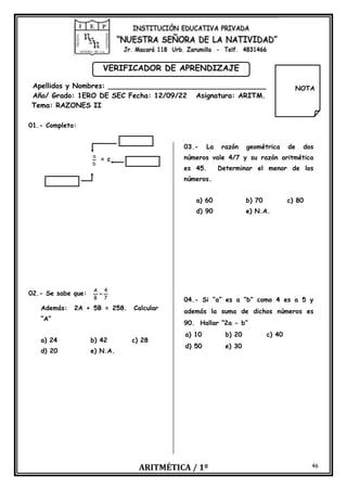 ARITMÉTICA / 1º 46
VERIFICADOR DE APRENDIZAJE
Apellidos y Nombres: ____________________________________
Año/ Grado: 1ERO DE SEC Fecha: 12/09/22 Asignatura: ARITM.
Tema: RAZONES II
01.- Completa:
b
a
= c
02.- Se sabe que:
7
4
B
A
=
Además: 2A + 5B = 258. Calcular
“A”
a) 24 b) 42 c) 28
d) 20 e) N.A.
03.- La razón geométrica de dos
números vale 4/7 y su razón aritmética
es 45. Determinar el menor de los
números.
a) 60 b) 70 c) 80
d) 90 e) N.A.
04.- Si “a” es a “b” como 4 es a 5 y
además la suma de dichos números es
90. Hallar “2a - b”
a) 10 b) 20 c) 40
d) 50 e) 30
NOTA
 
